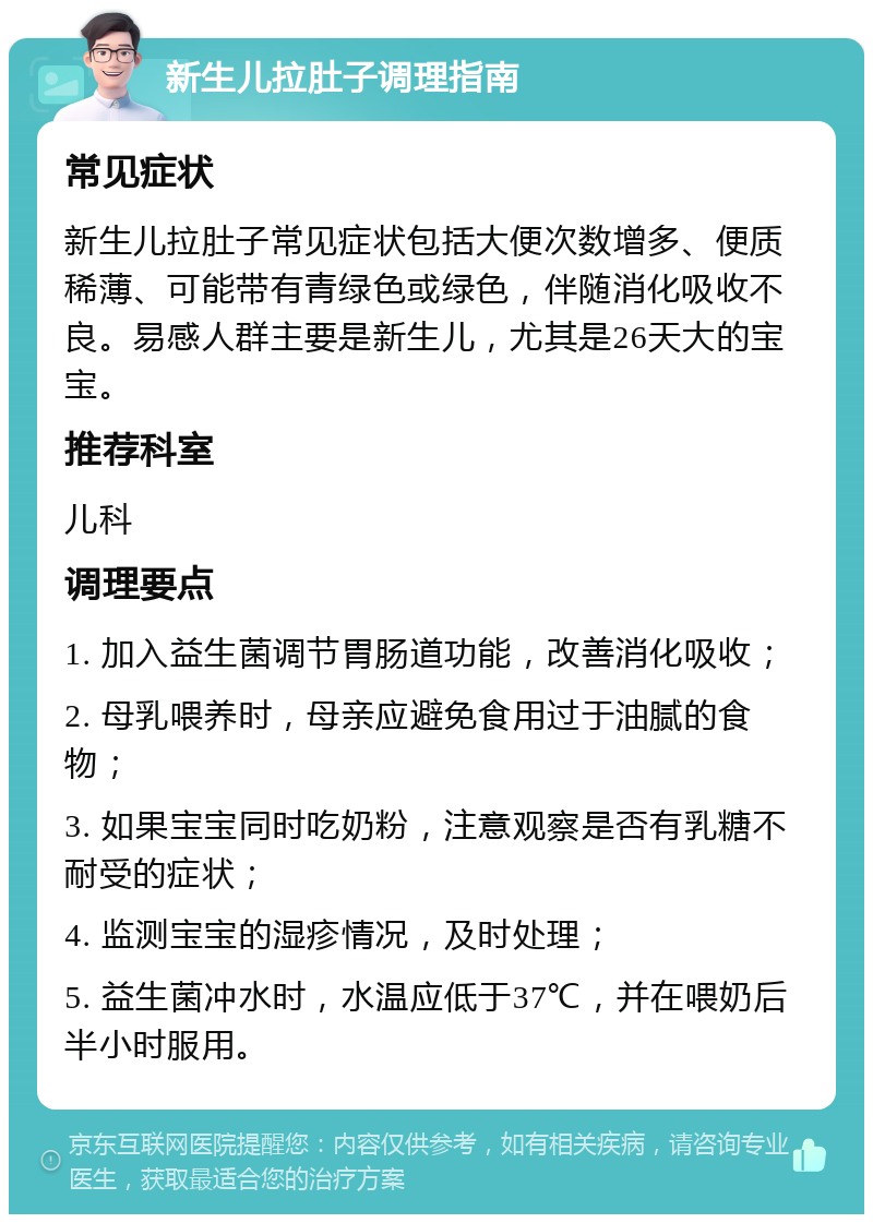 新生儿拉肚子调理指南 常见症状 新生儿拉肚子常见症状包括大便次数增多、便质稀薄、可能带有青绿色或绿色，伴随消化吸收不良。易感人群主要是新生儿，尤其是26天大的宝宝。 推荐科室 儿科 调理要点 1. 加入益生菌调节胃肠道功能，改善消化吸收； 2. 母乳喂养时，母亲应避免食用过于油腻的食物； 3. 如果宝宝同时吃奶粉，注意观察是否有乳糖不耐受的症状； 4. 监测宝宝的湿疹情况，及时处理； 5. 益生菌冲水时，水温应低于37℃，并在喂奶后半小时服用。