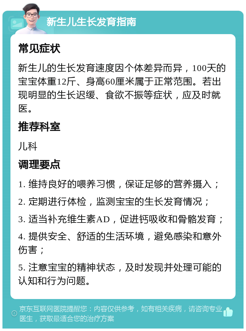 新生儿生长发育指南 常见症状 新生儿的生长发育速度因个体差异而异，100天的宝宝体重12斤、身高60厘米属于正常范围。若出现明显的生长迟缓、食欲不振等症状，应及时就医。 推荐科室 儿科 调理要点 1. 维持良好的喂养习惯，保证足够的营养摄入； 2. 定期进行体检，监测宝宝的生长发育情况； 3. 适当补充维生素AD，促进钙吸收和骨骼发育； 4. 提供安全、舒适的生活环境，避免感染和意外伤害； 5. 注意宝宝的精神状态，及时发现并处理可能的认知和行为问题。