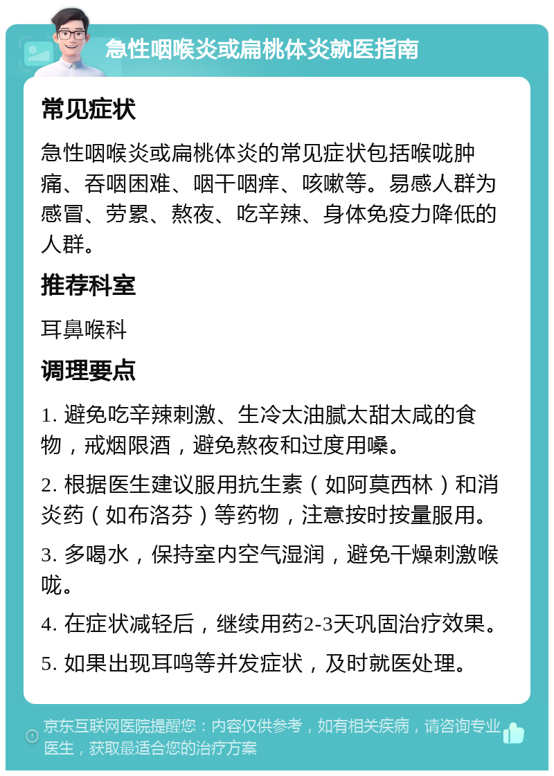 急性咽喉炎或扁桃体炎就医指南 常见症状 急性咽喉炎或扁桃体炎的常见症状包括喉咙肿痛、吞咽困难、咽干咽痒、咳嗽等。易感人群为感冒、劳累、熬夜、吃辛辣、身体免疫力降低的人群。 推荐科室 耳鼻喉科 调理要点 1. 避免吃辛辣刺激、生冷太油腻太甜太咸的食物，戒烟限酒，避免熬夜和过度用嗓。 2. 根据医生建议服用抗生素（如阿莫西林）和消炎药（如布洛芬）等药物，注意按时按量服用。 3. 多喝水，保持室内空气湿润，避免干燥刺激喉咙。 4. 在症状减轻后，继续用药2-3天巩固治疗效果。 5. 如果出现耳鸣等并发症状，及时就医处理。