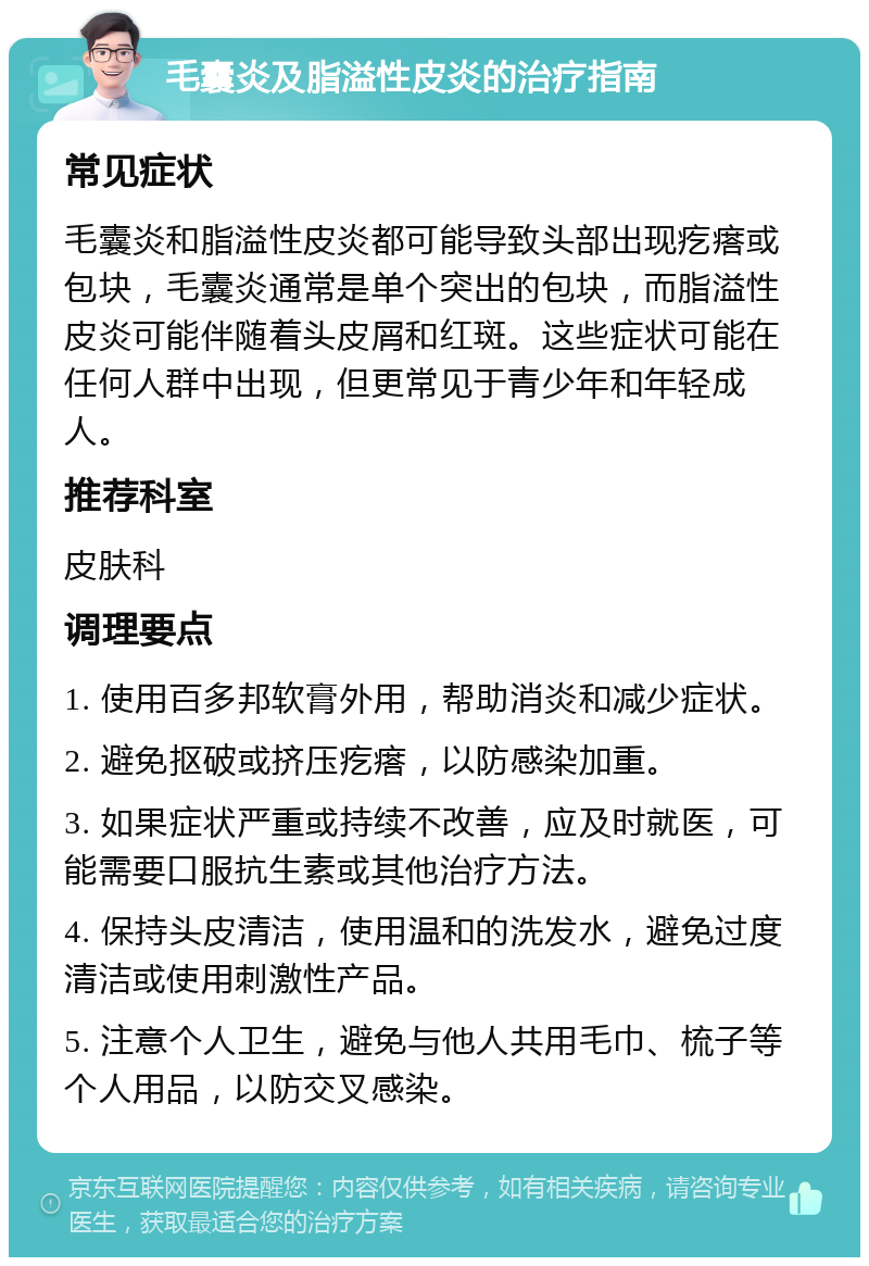 毛囊炎及脂溢性皮炎的治疗指南 常见症状 毛囊炎和脂溢性皮炎都可能导致头部出现疙瘩或包块，毛囊炎通常是单个突出的包块，而脂溢性皮炎可能伴随着头皮屑和红斑。这些症状可能在任何人群中出现，但更常见于青少年和年轻成人。 推荐科室 皮肤科 调理要点 1. 使用百多邦软膏外用，帮助消炎和减少症状。 2. 避免抠破或挤压疙瘩，以防感染加重。 3. 如果症状严重或持续不改善，应及时就医，可能需要口服抗生素或其他治疗方法。 4. 保持头皮清洁，使用温和的洗发水，避免过度清洁或使用刺激性产品。 5. 注意个人卫生，避免与他人共用毛巾、梳子等个人用品，以防交叉感染。