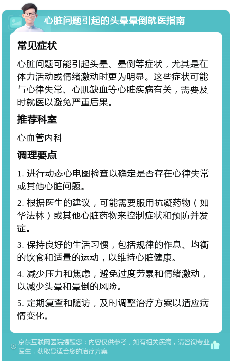 心脏问题引起的头晕晕倒就医指南 常见症状 心脏问题可能引起头晕、晕倒等症状，尤其是在体力活动或情绪激动时更为明显。这些症状可能与心律失常、心肌缺血等心脏疾病有关，需要及时就医以避免严重后果。 推荐科室 心血管内科 调理要点 1. 进行动态心电图检查以确定是否存在心律失常或其他心脏问题。 2. 根据医生的建议，可能需要服用抗凝药物（如华法林）或其他心脏药物来控制症状和预防并发症。 3. 保持良好的生活习惯，包括规律的作息、均衡的饮食和适量的运动，以维持心脏健康。 4. 减少压力和焦虑，避免过度劳累和情绪激动，以减少头晕和晕倒的风险。 5. 定期复查和随访，及时调整治疗方案以适应病情变化。