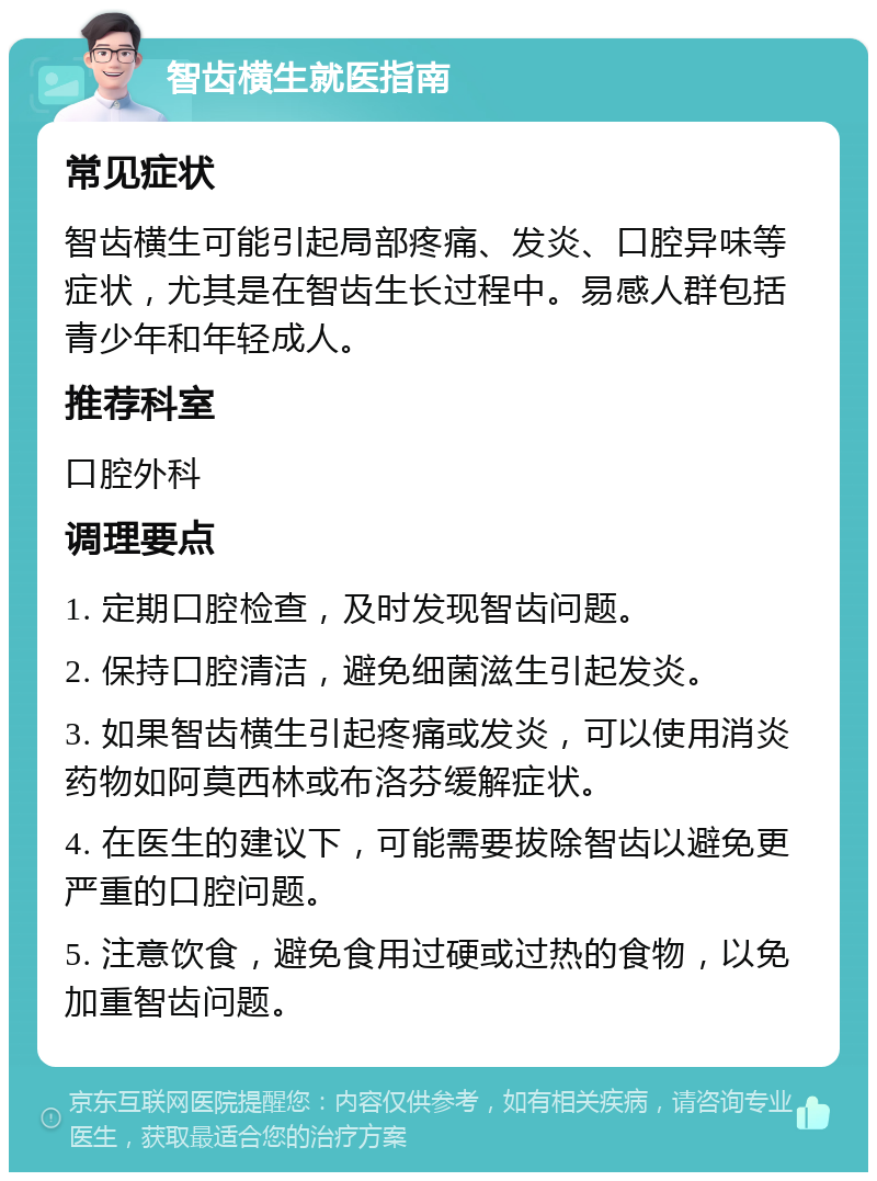 智齿横生就医指南 常见症状 智齿横生可能引起局部疼痛、发炎、口腔异味等症状，尤其是在智齿生长过程中。易感人群包括青少年和年轻成人。 推荐科室 口腔外科 调理要点 1. 定期口腔检查，及时发现智齿问题。 2. 保持口腔清洁，避免细菌滋生引起发炎。 3. 如果智齿横生引起疼痛或发炎，可以使用消炎药物如阿莫西林或布洛芬缓解症状。 4. 在医生的建议下，可能需要拔除智齿以避免更严重的口腔问题。 5. 注意饮食，避免食用过硬或过热的食物，以免加重智齿问题。