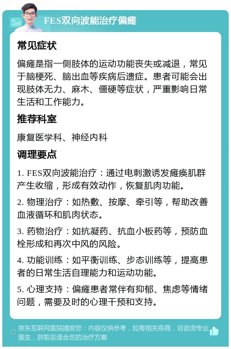 FES双向波能治疗偏瘫 常见症状 偏瘫是指一侧肢体的运动功能丧失或减退，常见于脑梗死、脑出血等疾病后遗症。患者可能会出现肢体无力、麻木、僵硬等症状，严重影响日常生活和工作能力。 推荐科室 康复医学科、神经内科 调理要点 1. FES双向波能治疗：通过电刺激诱发瘫痪肌群产生收缩，形成有效动作，恢复肌肉功能。 2. 物理治疗：如热敷、按摩、牵引等，帮助改善血液循环和肌肉状态。 3. 药物治疗：如抗凝药、抗血小板药等，预防血栓形成和再次中风的风险。 4. 功能训练：如平衡训练、步态训练等，提高患者的日常生活自理能力和运动功能。 5. 心理支持：偏瘫患者常伴有抑郁、焦虑等情绪问题，需要及时的心理干预和支持。