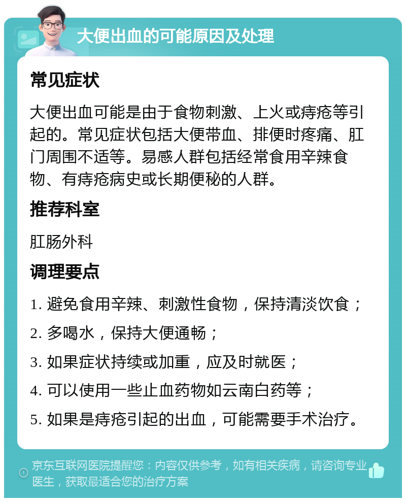 大便出血的可能原因及处理 常见症状 大便出血可能是由于食物刺激、上火或痔疮等引起的。常见症状包括大便带血、排便时疼痛、肛门周围不适等。易感人群包括经常食用辛辣食物、有痔疮病史或长期便秘的人群。 推荐科室 肛肠外科 调理要点 1. 避免食用辛辣、刺激性食物，保持清淡饮食； 2. 多喝水，保持大便通畅； 3. 如果症状持续或加重，应及时就医； 4. 可以使用一些止血药物如云南白药等； 5. 如果是痔疮引起的出血，可能需要手术治疗。