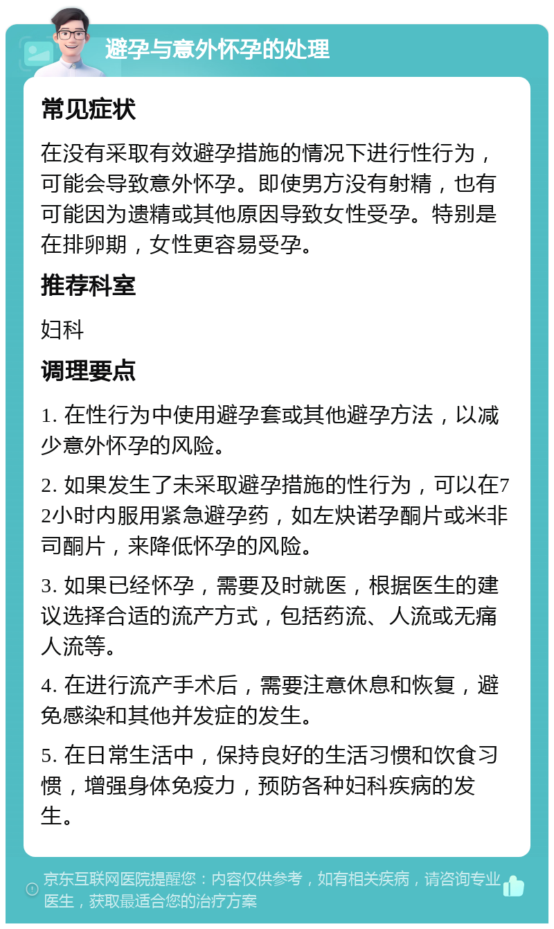 避孕与意外怀孕的处理 常见症状 在没有采取有效避孕措施的情况下进行性行为，可能会导致意外怀孕。即使男方没有射精，也有可能因为遗精或其他原因导致女性受孕。特别是在排卵期，女性更容易受孕。 推荐科室 妇科 调理要点 1. 在性行为中使用避孕套或其他避孕方法，以减少意外怀孕的风险。 2. 如果发生了未采取避孕措施的性行为，可以在72小时内服用紧急避孕药，如左炔诺孕酮片或米非司酮片，来降低怀孕的风险。 3. 如果已经怀孕，需要及时就医，根据医生的建议选择合适的流产方式，包括药流、人流或无痛人流等。 4. 在进行流产手术后，需要注意休息和恢复，避免感染和其他并发症的发生。 5. 在日常生活中，保持良好的生活习惯和饮食习惯，增强身体免疫力，预防各种妇科疾病的发生。