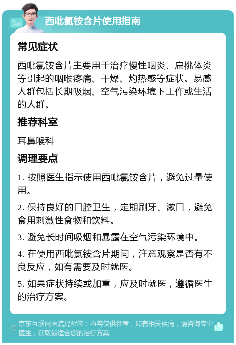 西吡氯铵含片使用指南 常见症状 西吡氯铵含片主要用于治疗慢性咽炎、扁桃体炎等引起的咽喉疼痛、干燥、灼热感等症状。易感人群包括长期吸烟、空气污染环境下工作或生活的人群。 推荐科室 耳鼻喉科 调理要点 1. 按照医生指示使用西吡氯铵含片，避免过量使用。 2. 保持良好的口腔卫生，定期刷牙、漱口，避免食用刺激性食物和饮料。 3. 避免长时间吸烟和暴露在空气污染环境中。 4. 在使用西吡氯铵含片期间，注意观察是否有不良反应，如有需要及时就医。 5. 如果症状持续或加重，应及时就医，遵循医生的治疗方案。