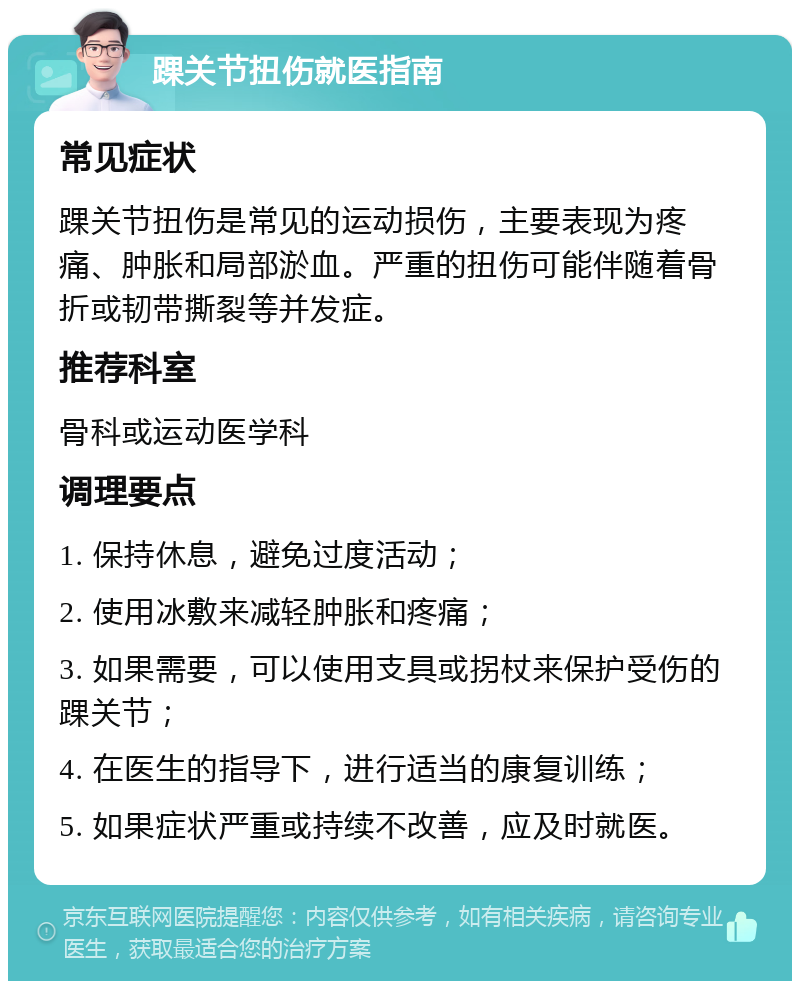 踝关节扭伤就医指南 常见症状 踝关节扭伤是常见的运动损伤，主要表现为疼痛、肿胀和局部淤血。严重的扭伤可能伴随着骨折或韧带撕裂等并发症。 推荐科室 骨科或运动医学科 调理要点 1. 保持休息，避免过度活动； 2. 使用冰敷来减轻肿胀和疼痛； 3. 如果需要，可以使用支具或拐杖来保护受伤的踝关节； 4. 在医生的指导下，进行适当的康复训练； 5. 如果症状严重或持续不改善，应及时就医。