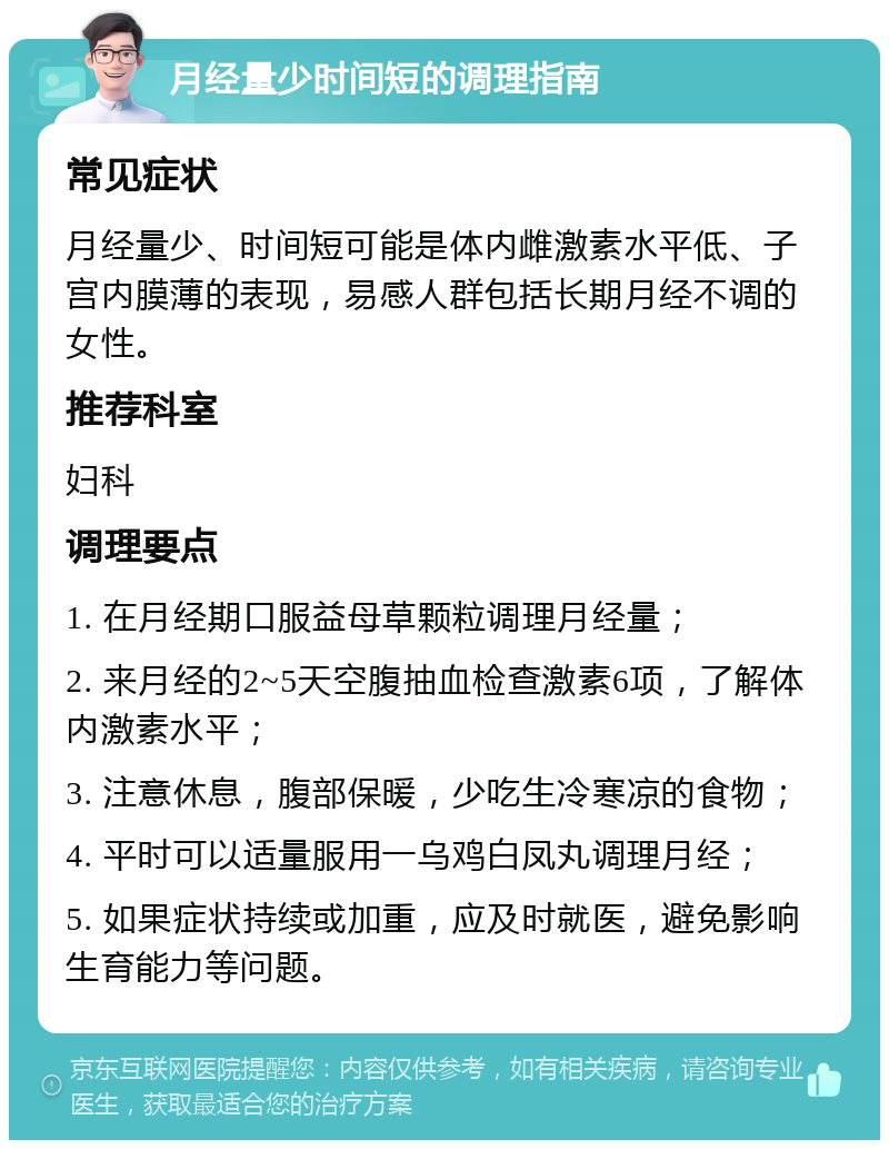 月经量少时间短的调理指南 常见症状 月经量少、时间短可能是体内雌激素水平低、子宫内膜薄的表现，易感人群包括长期月经不调的女性。 推荐科室 妇科 调理要点 1. 在月经期口服益母草颗粒调理月经量； 2. 来月经的2~5天空腹抽血检查激素6项，了解体内激素水平； 3. 注意休息，腹部保暖，少吃生冷寒凉的食物； 4. 平时可以适量服用一乌鸡白凤丸调理月经； 5. 如果症状持续或加重，应及时就医，避免影响生育能力等问题。