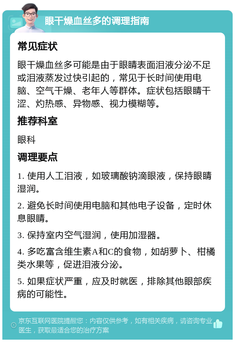 眼干燥血丝多的调理指南 常见症状 眼干燥血丝多可能是由于眼睛表面泪液分泌不足或泪液蒸发过快引起的，常见于长时间使用电脑、空气干燥、老年人等群体。症状包括眼睛干涩、灼热感、异物感、视力模糊等。 推荐科室 眼科 调理要点 1. 使用人工泪液，如玻璃酸钠滴眼液，保持眼睛湿润。 2. 避免长时间使用电脑和其他电子设备，定时休息眼睛。 3. 保持室内空气湿润，使用加湿器。 4. 多吃富含维生素A和C的食物，如胡萝卜、柑橘类水果等，促进泪液分泌。 5. 如果症状严重，应及时就医，排除其他眼部疾病的可能性。