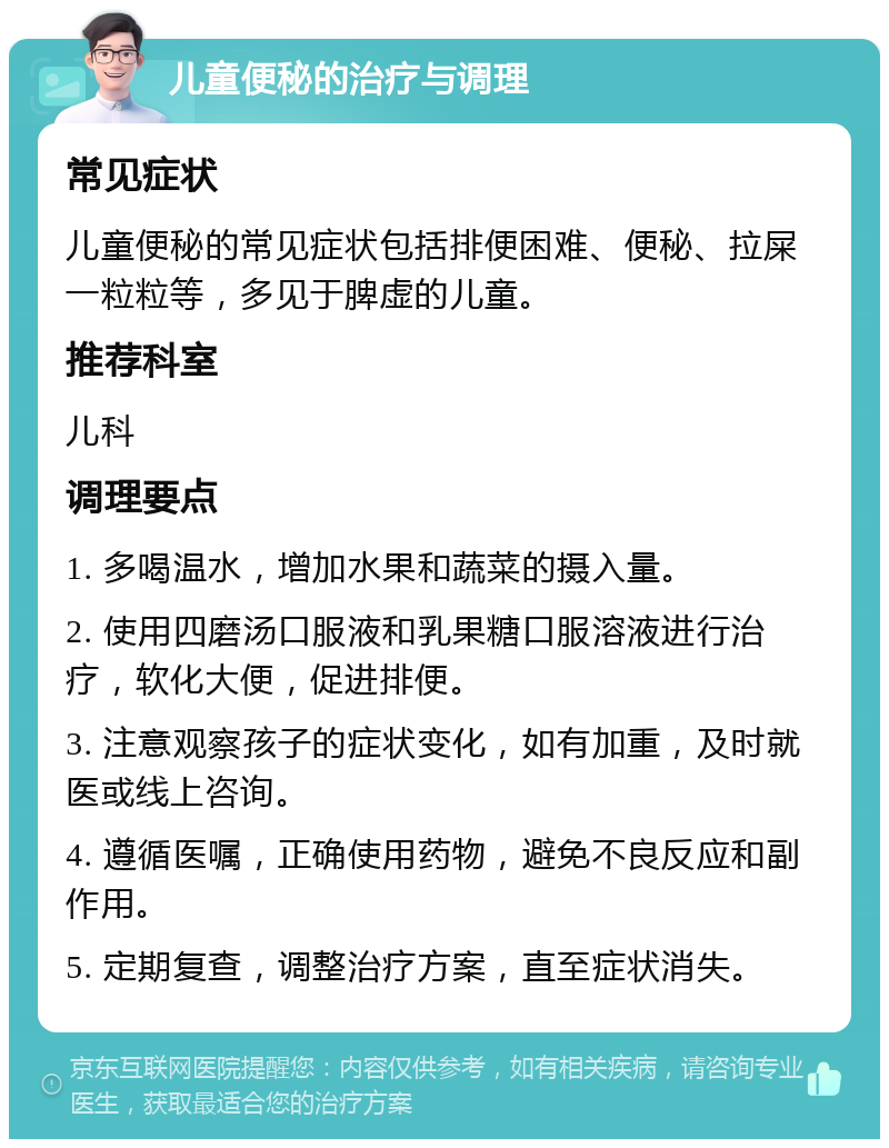 儿童便秘的治疗与调理 常见症状 儿童便秘的常见症状包括排便困难、便秘、拉屎一粒粒等，多见于脾虚的儿童。 推荐科室 儿科 调理要点 1. 多喝温水，增加水果和蔬菜的摄入量。 2. 使用四磨汤口服液和乳果糖口服溶液进行治疗，软化大便，促进排便。 3. 注意观察孩子的症状变化，如有加重，及时就医或线上咨询。 4. 遵循医嘱，正确使用药物，避免不良反应和副作用。 5. 定期复查，调整治疗方案，直至症状消失。