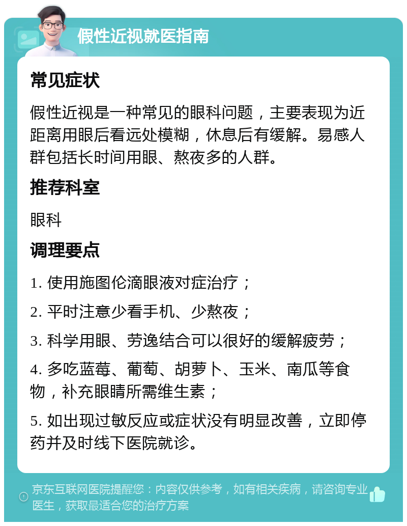 假性近视就医指南 常见症状 假性近视是一种常见的眼科问题，主要表现为近距离用眼后看远处模糊，休息后有缓解。易感人群包括长时间用眼、熬夜多的人群。 推荐科室 眼科 调理要点 1. 使用施图伦滴眼液对症治疗； 2. 平时注意少看手机、少熬夜； 3. 科学用眼、劳逸结合可以很好的缓解疲劳； 4. 多吃蓝莓、葡萄、胡萝卜、玉米、南瓜等食物，补充眼睛所需维生素； 5. 如出现过敏反应或症状没有明显改善，立即停药并及时线下医院就诊。