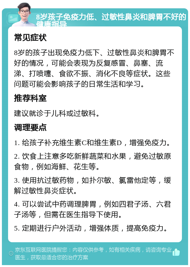 8岁孩子免疫力低、过敏性鼻炎和脾胃不好的健康指导 常见症状 8岁的孩子出现免疫力低下、过敏性鼻炎和脾胃不好的情况，可能会表现为反复感冒、鼻塞、流涕、打喷嚏、食欲不振、消化不良等症状。这些问题可能会影响孩子的日常生活和学习。 推荐科室 建议就诊于儿科或过敏科。 调理要点 1. 给孩子补充维生素C和维生素D，增强免疫力。 2. 饮食上注意多吃新鲜蔬菜和水果，避免过敏原食物，例如海鲜、花生等。 3. 使用抗过敏药物，如扑尔敏、氯雷他定等，缓解过敏性鼻炎症状。 4. 可以尝试中药调理脾胃，例如四君子汤、六君子汤等，但需在医生指导下使用。 5. 定期进行户外活动，增强体质，提高免疫力。