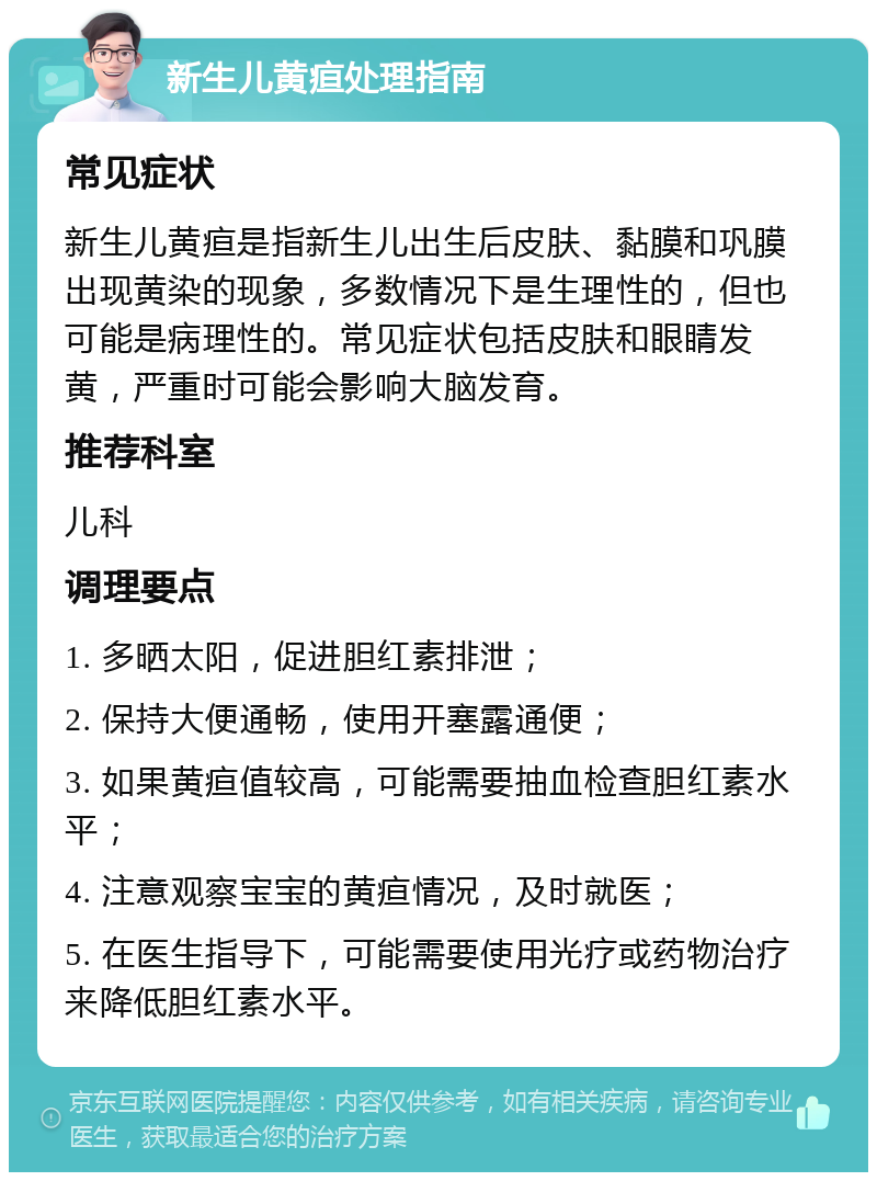 新生儿黄疸处理指南 常见症状 新生儿黄疸是指新生儿出生后皮肤、黏膜和巩膜出现黄染的现象，多数情况下是生理性的，但也可能是病理性的。常见症状包括皮肤和眼睛发黄，严重时可能会影响大脑发育。 推荐科室 儿科 调理要点 1. 多晒太阳，促进胆红素排泄； 2. 保持大便通畅，使用开塞露通便； 3. 如果黄疸值较高，可能需要抽血检查胆红素水平； 4. 注意观察宝宝的黄疸情况，及时就医； 5. 在医生指导下，可能需要使用光疗或药物治疗来降低胆红素水平。