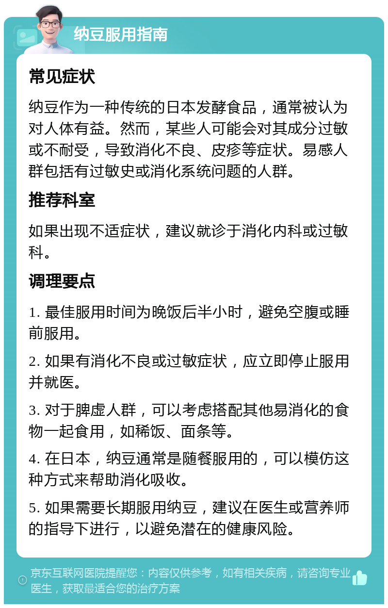 纳豆服用指南 常见症状 纳豆作为一种传统的日本发酵食品，通常被认为对人体有益。然而，某些人可能会对其成分过敏或不耐受，导致消化不良、皮疹等症状。易感人群包括有过敏史或消化系统问题的人群。 推荐科室 如果出现不适症状，建议就诊于消化内科或过敏科。 调理要点 1. 最佳服用时间为晚饭后半小时，避免空腹或睡前服用。 2. 如果有消化不良或过敏症状，应立即停止服用并就医。 3. 对于脾虚人群，可以考虑搭配其他易消化的食物一起食用，如稀饭、面条等。 4. 在日本，纳豆通常是随餐服用的，可以模仿这种方式来帮助消化吸收。 5. 如果需要长期服用纳豆，建议在医生或营养师的指导下进行，以避免潜在的健康风险。