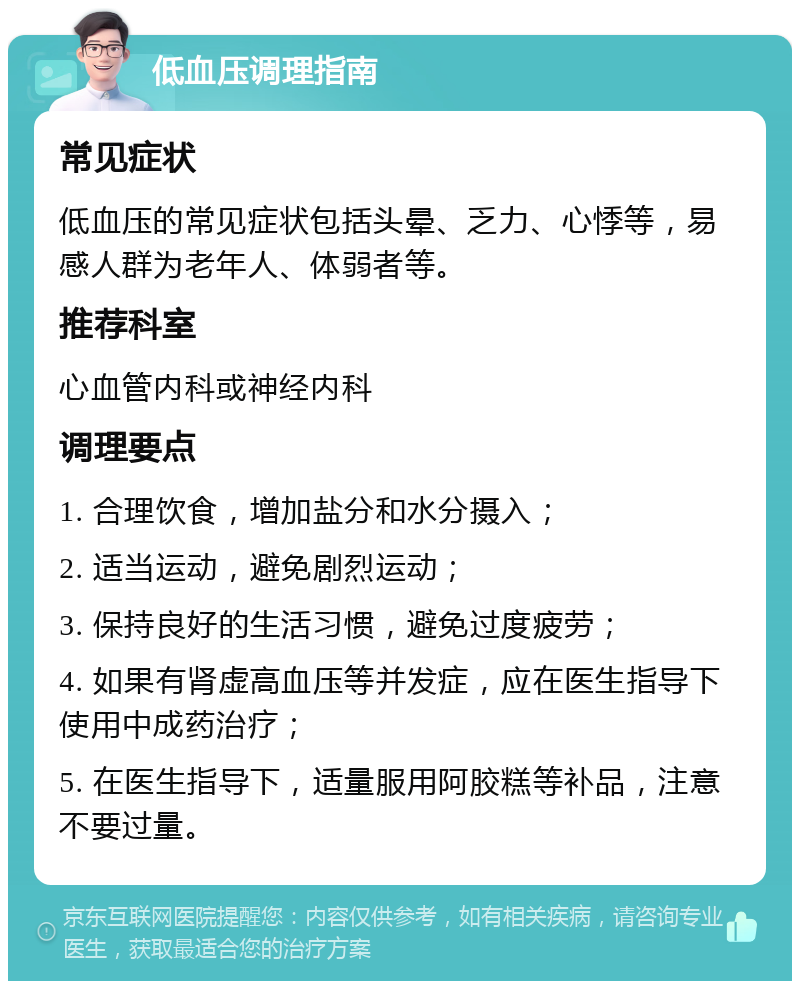 低血压调理指南 常见症状 低血压的常见症状包括头晕、乏力、心悸等，易感人群为老年人、体弱者等。 推荐科室 心血管内科或神经内科 调理要点 1. 合理饮食，增加盐分和水分摄入； 2. 适当运动，避免剧烈运动； 3. 保持良好的生活习惯，避免过度疲劳； 4. 如果有肾虚高血压等并发症，应在医生指导下使用中成药治疗； 5. 在医生指导下，适量服用阿胶糕等补品，注意不要过量。