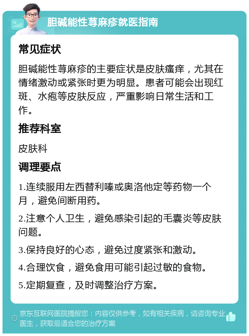 胆碱能性荨麻疹就医指南 常见症状 胆碱能性荨麻疹的主要症状是皮肤瘙痒，尤其在情绪激动或紧张时更为明显。患者可能会出现红斑、水疱等皮肤反应，严重影响日常生活和工作。 推荐科室 皮肤科 调理要点 1.连续服用左西替利嗪或奥洛他定等药物一个月，避免间断用药。 2.注意个人卫生，避免感染引起的毛囊炎等皮肤问题。 3.保持良好的心态，避免过度紧张和激动。 4.合理饮食，避免食用可能引起过敏的食物。 5.定期复查，及时调整治疗方案。