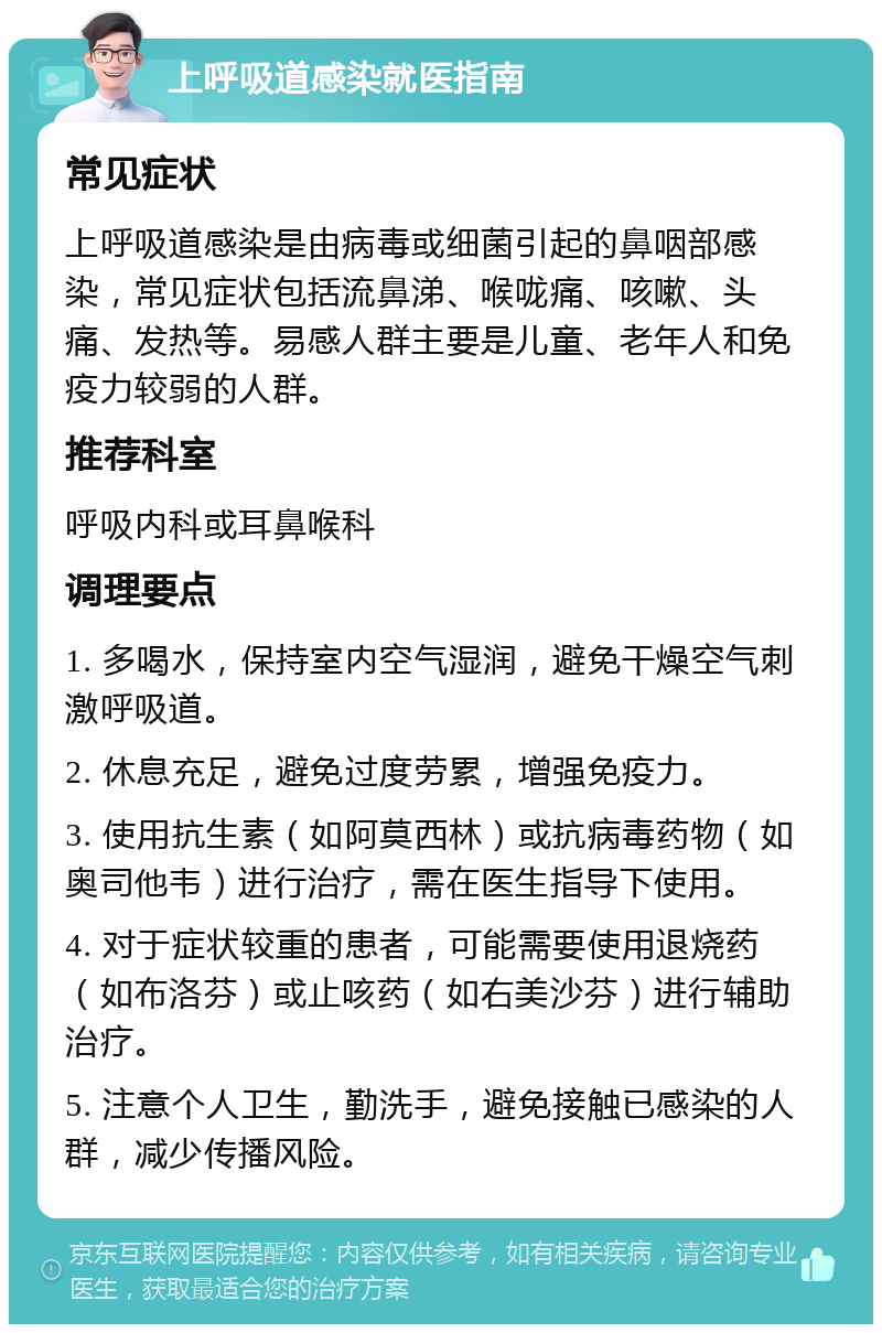 上呼吸道感染就医指南 常见症状 上呼吸道感染是由病毒或细菌引起的鼻咽部感染，常见症状包括流鼻涕、喉咙痛、咳嗽、头痛、发热等。易感人群主要是儿童、老年人和免疫力较弱的人群。 推荐科室 呼吸内科或耳鼻喉科 调理要点 1. 多喝水，保持室内空气湿润，避免干燥空气刺激呼吸道。 2. 休息充足，避免过度劳累，增强免疫力。 3. 使用抗生素（如阿莫西林）或抗病毒药物（如奥司他韦）进行治疗，需在医生指导下使用。 4. 对于症状较重的患者，可能需要使用退烧药（如布洛芬）或止咳药（如右美沙芬）进行辅助治疗。 5. 注意个人卫生，勤洗手，避免接触已感染的人群，减少传播风险。