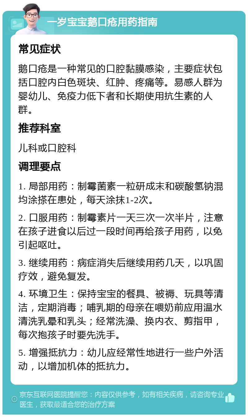 一岁宝宝鹅口疮用药指南 常见症状 鹅口疮是一种常见的口腔黏膜感染，主要症状包括口腔内白色斑块、红肿、疼痛等。易感人群为婴幼儿、免疫力低下者和长期使用抗生素的人群。 推荐科室 儿科或口腔科 调理要点 1. 局部用药：制霉菌素一粒研成末和碳酸氢钠混均涂搽在患处，每天涂抹1-2次。 2. 口服用药：制霉素片一天三次一次半片，注意在孩子进食以后过一段时间再给孩子用药，以免引起呕吐。 3. 继续用药：病症消失后继续用药几天，以巩固疗效，避免复发。 4. 环境卫生：保持宝宝的餐具、被褥、玩具等清洁，定期消毒；哺乳期的母亲在喂奶前应用温水清洗乳晕和乳头；经常洗澡、换内衣、剪指甲，每次抱孩子时要先洗手。 5. 增强抵抗力：幼儿应经常性地进行一些户外活动，以增加机体的抵抗力。