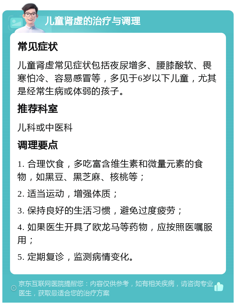 儿童肾虚的治疗与调理 常见症状 儿童肾虚常见症状包括夜尿增多、腰膝酸软、畏寒怕冷、容易感冒等，多见于6岁以下儿童，尤其是经常生病或体弱的孩子。 推荐科室 儿科或中医科 调理要点 1. 合理饮食，多吃富含维生素和微量元素的食物，如黑豆、黑芝麻、核桃等； 2. 适当运动，增强体质； 3. 保持良好的生活习惯，避免过度疲劳； 4. 如果医生开具了欧龙马等药物，应按照医嘱服用； 5. 定期复诊，监测病情变化。