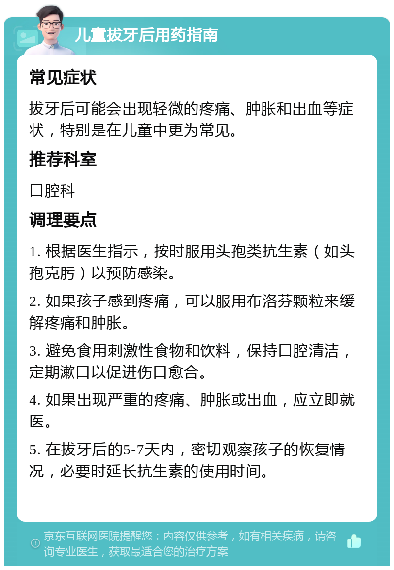 儿童拔牙后用药指南 常见症状 拔牙后可能会出现轻微的疼痛、肿胀和出血等症状，特别是在儿童中更为常见。 推荐科室 口腔科 调理要点 1. 根据医生指示，按时服用头孢类抗生素（如头孢克肟）以预防感染。 2. 如果孩子感到疼痛，可以服用布洛芬颗粒来缓解疼痛和肿胀。 3. 避免食用刺激性食物和饮料，保持口腔清洁，定期漱口以促进伤口愈合。 4. 如果出现严重的疼痛、肿胀或出血，应立即就医。 5. 在拔牙后的5-7天内，密切观察孩子的恢复情况，必要时延长抗生素的使用时间。