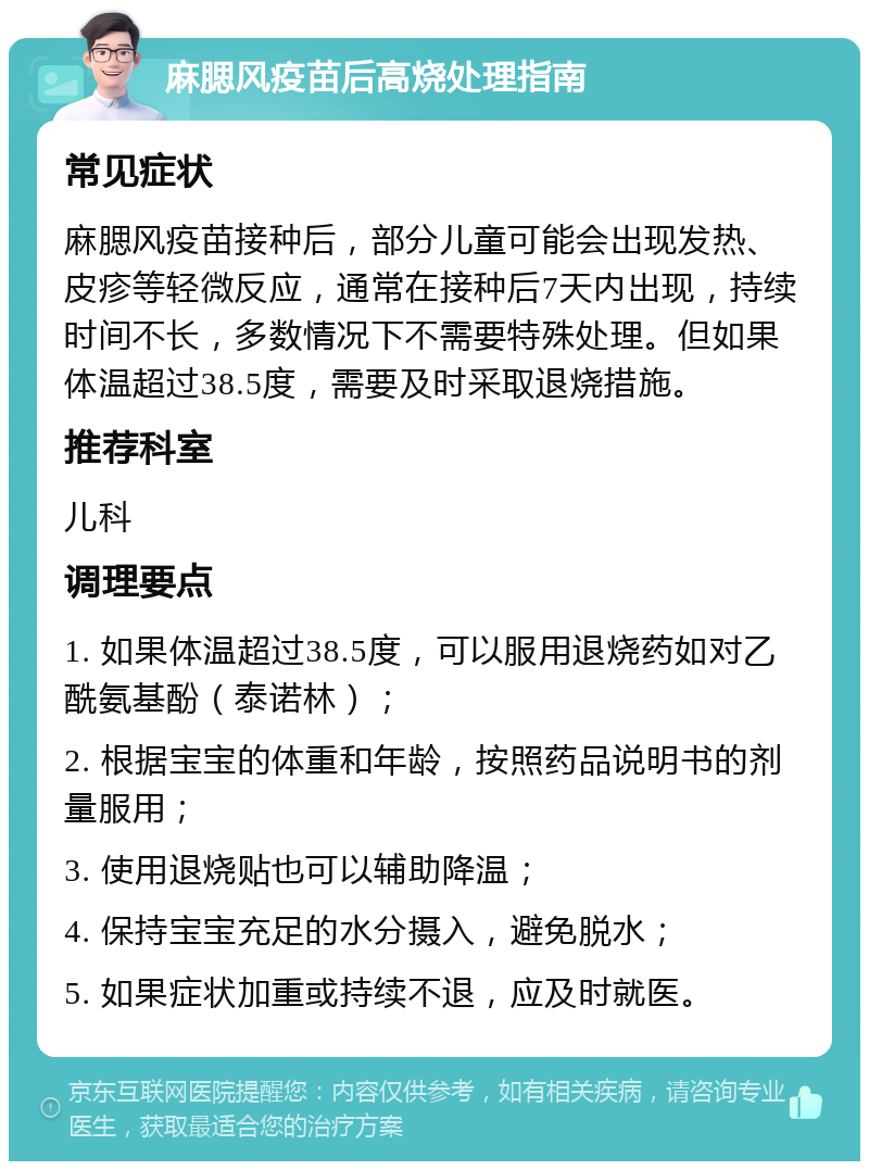 麻腮风疫苗后高烧处理指南 常见症状 麻腮风疫苗接种后，部分儿童可能会出现发热、皮疹等轻微反应，通常在接种后7天内出现，持续时间不长，多数情况下不需要特殊处理。但如果体温超过38.5度，需要及时采取退烧措施。 推荐科室 儿科 调理要点 1. 如果体温超过38.5度，可以服用退烧药如对乙酰氨基酚（泰诺林）； 2. 根据宝宝的体重和年龄，按照药品说明书的剂量服用； 3. 使用退烧贴也可以辅助降温； 4. 保持宝宝充足的水分摄入，避免脱水； 5. 如果症状加重或持续不退，应及时就医。