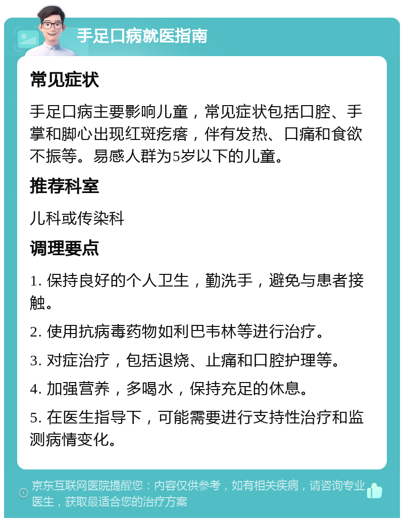 手足口病就医指南 常见症状 手足口病主要影响儿童，常见症状包括口腔、手掌和脚心出现红斑疙瘩，伴有发热、口痛和食欲不振等。易感人群为5岁以下的儿童。 推荐科室 儿科或传染科 调理要点 1. 保持良好的个人卫生，勤洗手，避免与患者接触。 2. 使用抗病毒药物如利巴韦林等进行治疗。 3. 对症治疗，包括退烧、止痛和口腔护理等。 4. 加强营养，多喝水，保持充足的休息。 5. 在医生指导下，可能需要进行支持性治疗和监测病情变化。