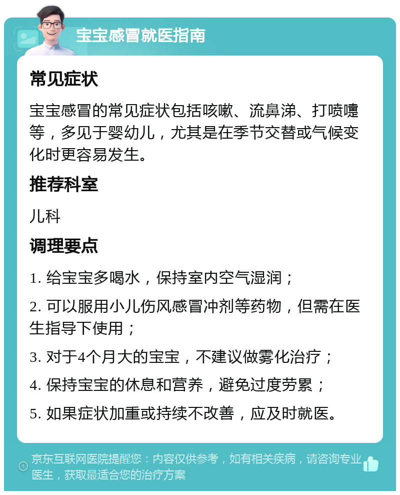 宝宝感冒就医指南 常见症状 宝宝感冒的常见症状包括咳嗽、流鼻涕、打喷嚏等，多见于婴幼儿，尤其是在季节交替或气候变化时更容易发生。 推荐科室 儿科 调理要点 1. 给宝宝多喝水，保持室内空气湿润； 2. 可以服用小儿伤风感冒冲剂等药物，但需在医生指导下使用； 3. 对于4个月大的宝宝，不建议做雾化治疗； 4. 保持宝宝的休息和营养，避免过度劳累； 5. 如果症状加重或持续不改善，应及时就医。