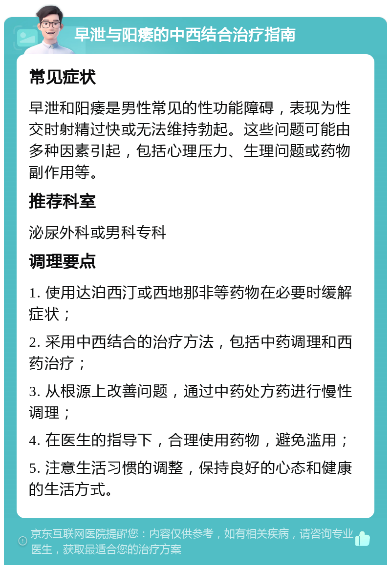 早泄与阳痿的中西结合治疗指南 常见症状 早泄和阳痿是男性常见的性功能障碍，表现为性交时射精过快或无法维持勃起。这些问题可能由多种因素引起，包括心理压力、生理问题或药物副作用等。 推荐科室 泌尿外科或男科专科 调理要点 1. 使用达泊西汀或西地那非等药物在必要时缓解症状； 2. 采用中西结合的治疗方法，包括中药调理和西药治疗； 3. 从根源上改善问题，通过中药处方药进行慢性调理； 4. 在医生的指导下，合理使用药物，避免滥用； 5. 注意生活习惯的调整，保持良好的心态和健康的生活方式。