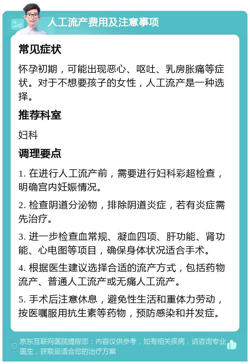 人工流产费用及注意事项 常见症状 怀孕初期，可能出现恶心、呕吐、乳房胀痛等症状。对于不想要孩子的女性，人工流产是一种选择。 推荐科室 妇科 调理要点 1. 在进行人工流产前，需要进行妇科彩超检查，明确宫内妊娠情况。 2. 检查阴道分泌物，排除阴道炎症，若有炎症需先治疗。 3. 进一步检查血常规、凝血四项、肝功能、肾功能、心电图等项目，确保身体状况适合手术。 4. 根据医生建议选择合适的流产方式，包括药物流产、普通人工流产或无痛人工流产。 5. 手术后注意休息，避免性生活和重体力劳动，按医嘱服用抗生素等药物，预防感染和并发症。