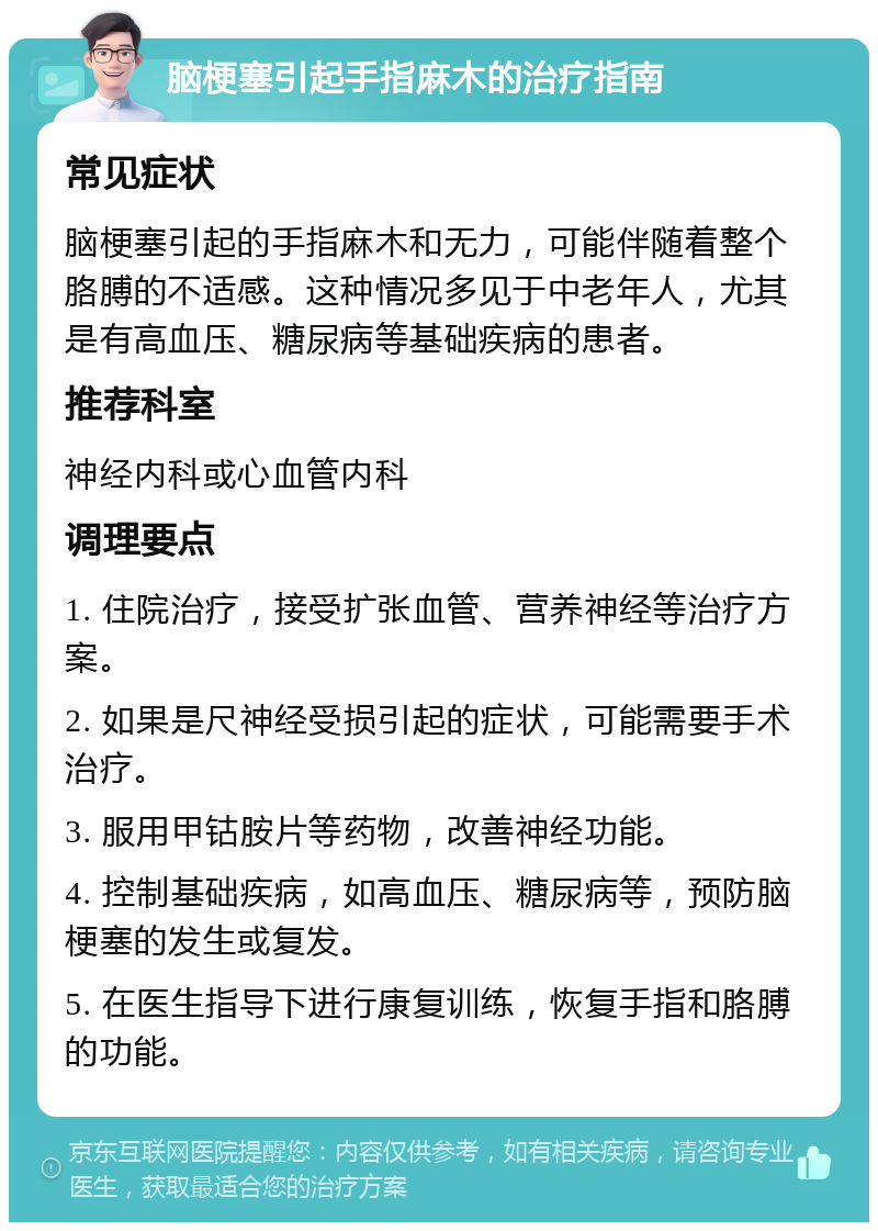 脑梗塞引起手指麻木的治疗指南 常见症状 脑梗塞引起的手指麻木和无力，可能伴随着整个胳膊的不适感。这种情况多见于中老年人，尤其是有高血压、糖尿病等基础疾病的患者。 推荐科室 神经内科或心血管内科 调理要点 1. 住院治疗，接受扩张血管、营养神经等治疗方案。 2. 如果是尺神经受损引起的症状，可能需要手术治疗。 3. 服用甲钴胺片等药物，改善神经功能。 4. 控制基础疾病，如高血压、糖尿病等，预防脑梗塞的发生或复发。 5. 在医生指导下进行康复训练，恢复手指和胳膊的功能。