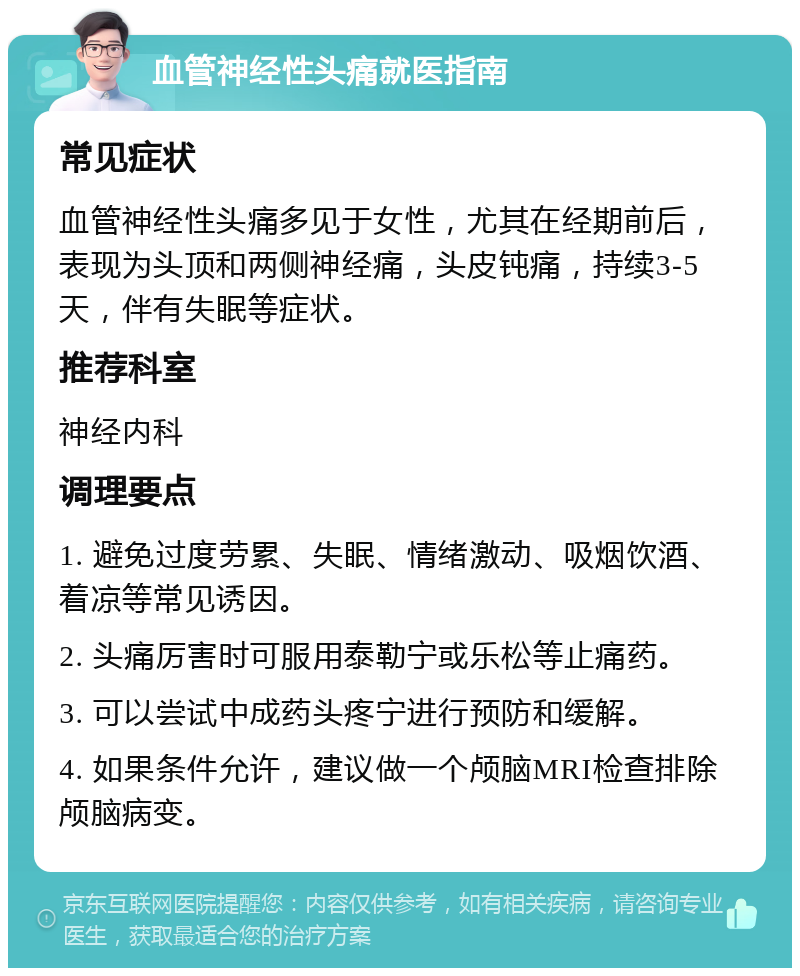 血管神经性头痛就医指南 常见症状 血管神经性头痛多见于女性，尤其在经期前后，表现为头顶和两侧神经痛，头皮钝痛，持续3-5天，伴有失眠等症状。 推荐科室 神经内科 调理要点 1. 避免过度劳累、失眠、情绪激动、吸烟饮酒、着凉等常见诱因。 2. 头痛厉害时可服用泰勒宁或乐松等止痛药。 3. 可以尝试中成药头疼宁进行预防和缓解。 4. 如果条件允许，建议做一个颅脑MRI检查排除颅脑病变。