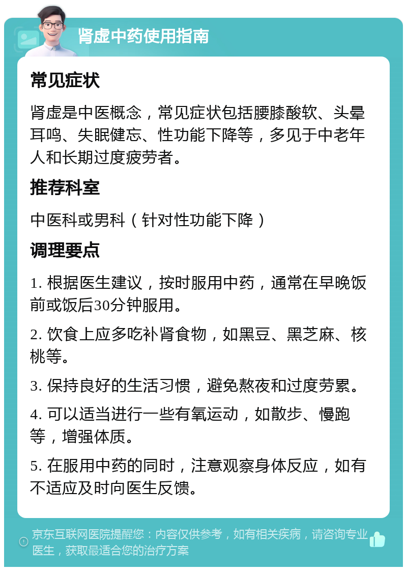 肾虚中药使用指南 常见症状 肾虚是中医概念，常见症状包括腰膝酸软、头晕耳鸣、失眠健忘、性功能下降等，多见于中老年人和长期过度疲劳者。 推荐科室 中医科或男科（针对性功能下降） 调理要点 1. 根据医生建议，按时服用中药，通常在早晚饭前或饭后30分钟服用。 2. 饮食上应多吃补肾食物，如黑豆、黑芝麻、核桃等。 3. 保持良好的生活习惯，避免熬夜和过度劳累。 4. 可以适当进行一些有氧运动，如散步、慢跑等，增强体质。 5. 在服用中药的同时，注意观察身体反应，如有不适应及时向医生反馈。