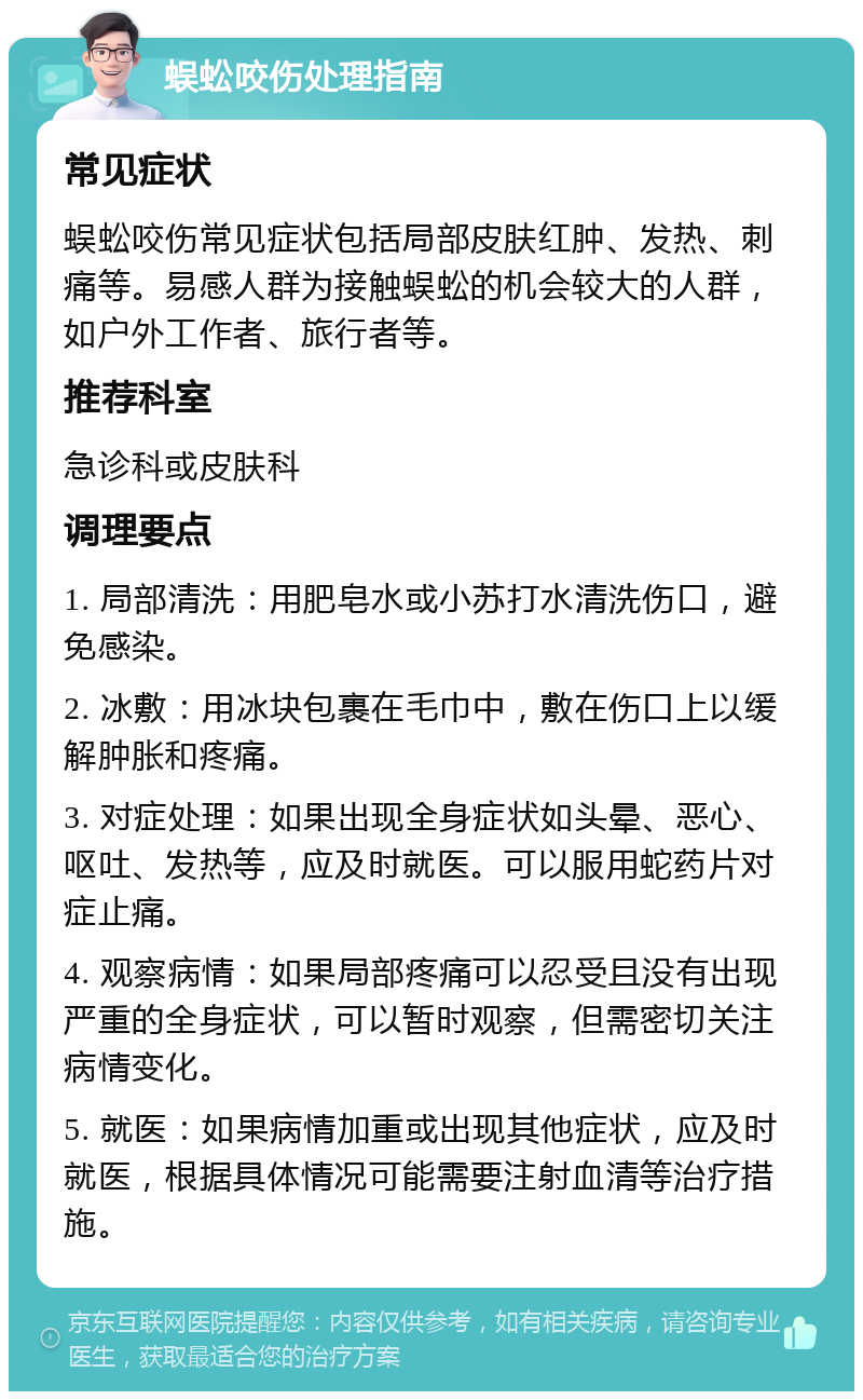 蜈蚣咬伤处理指南 常见症状 蜈蚣咬伤常见症状包括局部皮肤红肿、发热、刺痛等。易感人群为接触蜈蚣的机会较大的人群，如户外工作者、旅行者等。 推荐科室 急诊科或皮肤科 调理要点 1. 局部清洗：用肥皂水或小苏打水清洗伤口，避免感染。 2. 冰敷：用冰块包裹在毛巾中，敷在伤口上以缓解肿胀和疼痛。 3. 对症处理：如果出现全身症状如头晕、恶心、呕吐、发热等，应及时就医。可以服用蛇药片对症止痛。 4. 观察病情：如果局部疼痛可以忍受且没有出现严重的全身症状，可以暂时观察，但需密切关注病情变化。 5. 就医：如果病情加重或出现其他症状，应及时就医，根据具体情况可能需要注射血清等治疗措施。