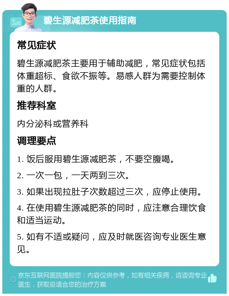 碧生源减肥茶使用指南 常见症状 碧生源减肥茶主要用于辅助减肥，常见症状包括体重超标、食欲不振等。易感人群为需要控制体重的人群。 推荐科室 内分泌科或营养科 调理要点 1. 饭后服用碧生源减肥茶，不要空腹喝。 2. 一次一包，一天两到三次。 3. 如果出现拉肚子次数超过三次，应停止使用。 4. 在使用碧生源减肥茶的同时，应注意合理饮食和适当运动。 5. 如有不适或疑问，应及时就医咨询专业医生意见。