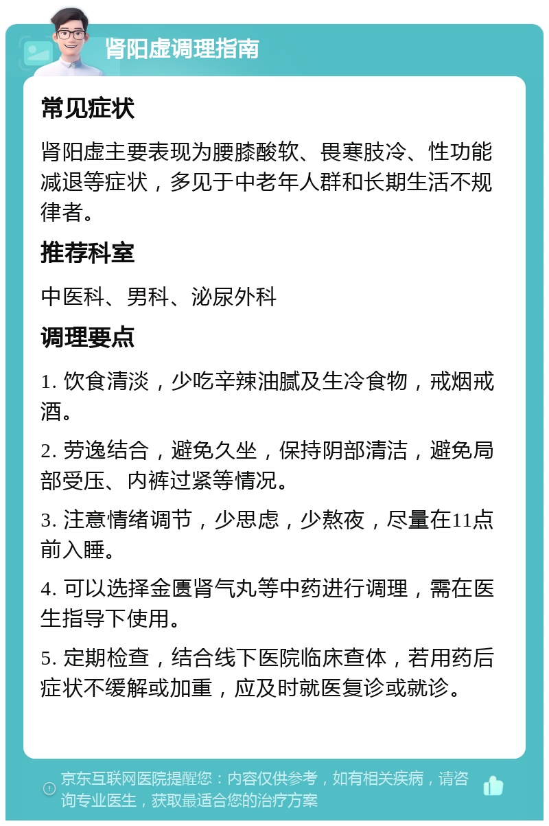 肾阳虚调理指南 常见症状 肾阳虚主要表现为腰膝酸软、畏寒肢冷、性功能减退等症状，多见于中老年人群和长期生活不规律者。 推荐科室 中医科、男科、泌尿外科 调理要点 1. 饮食清淡，少吃辛辣油腻及生冷食物，戒烟戒酒。 2. 劳逸结合，避免久坐，保持阴部清洁，避免局部受压、内裤过紧等情况。 3. 注意情绪调节，少思虑，少熬夜，尽量在11点前入睡。 4. 可以选择金匮肾气丸等中药进行调理，需在医生指导下使用。 5. 定期检查，结合线下医院临床查体，若用药后症状不缓解或加重，应及时就医复诊或就诊。