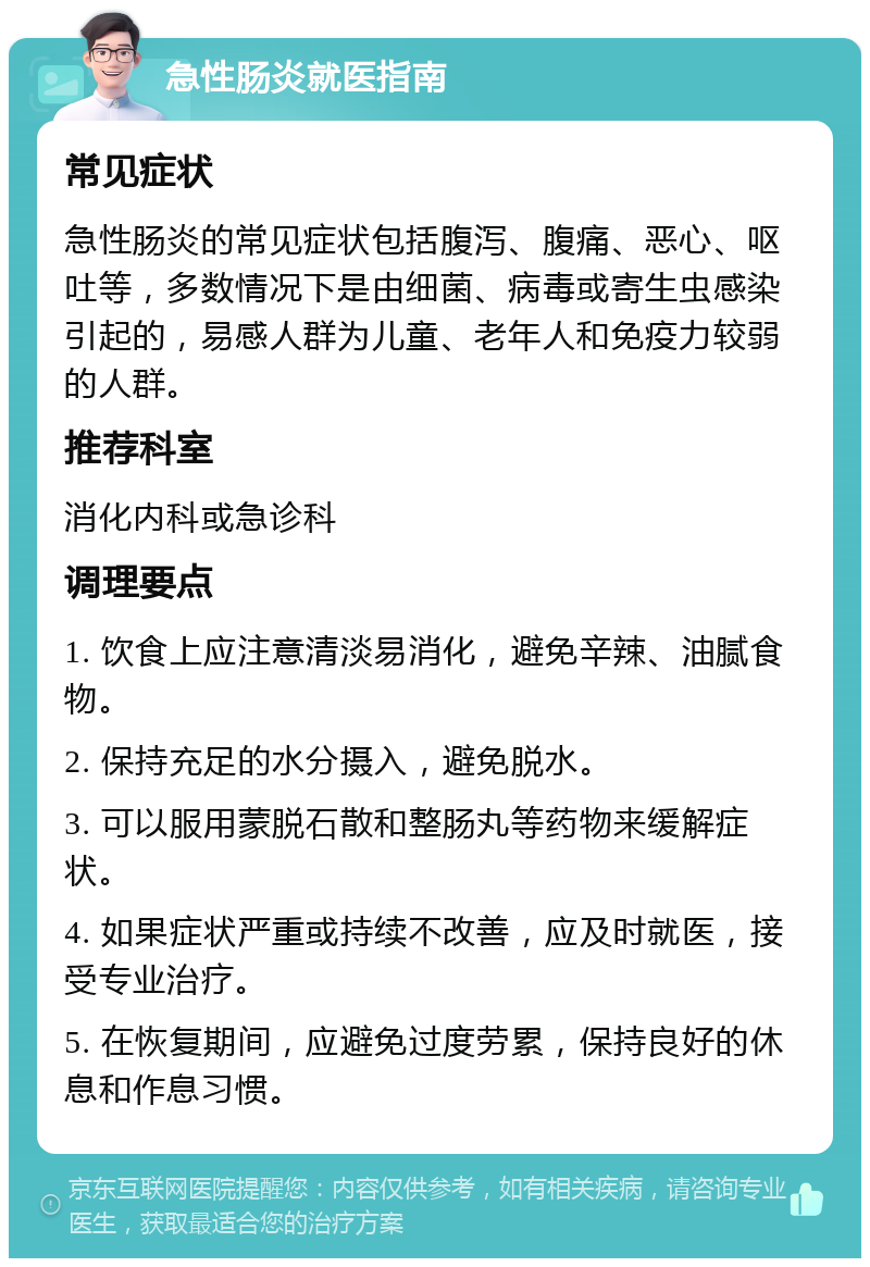 急性肠炎就医指南 常见症状 急性肠炎的常见症状包括腹泻、腹痛、恶心、呕吐等，多数情况下是由细菌、病毒或寄生虫感染引起的，易感人群为儿童、老年人和免疫力较弱的人群。 推荐科室 消化内科或急诊科 调理要点 1. 饮食上应注意清淡易消化，避免辛辣、油腻食物。 2. 保持充足的水分摄入，避免脱水。 3. 可以服用蒙脱石散和整肠丸等药物来缓解症状。 4. 如果症状严重或持续不改善，应及时就医，接受专业治疗。 5. 在恢复期间，应避免过度劳累，保持良好的休息和作息习惯。