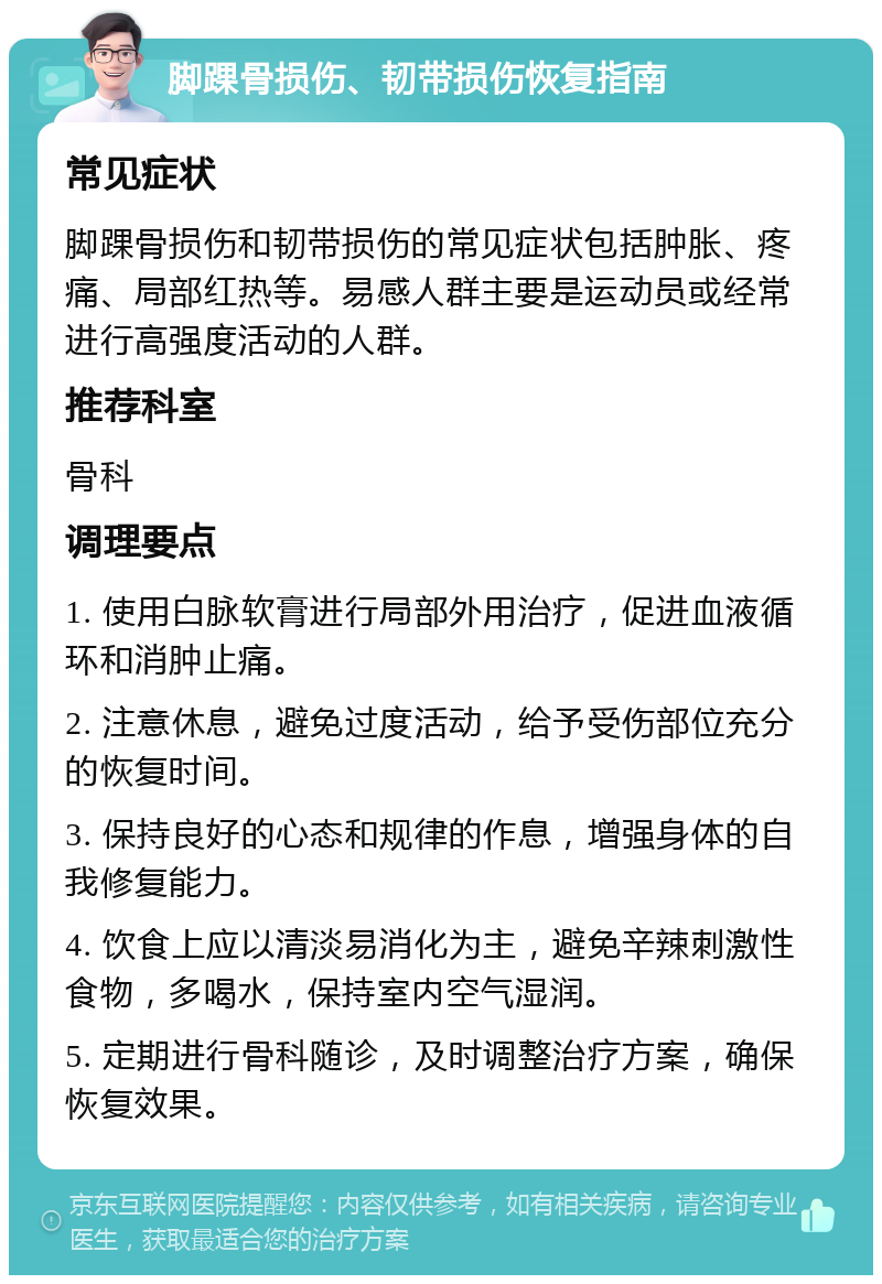 脚踝骨损伤、韧带损伤恢复指南 常见症状 脚踝骨损伤和韧带损伤的常见症状包括肿胀、疼痛、局部红热等。易感人群主要是运动员或经常进行高强度活动的人群。 推荐科室 骨科 调理要点 1. 使用白脉软膏进行局部外用治疗，促进血液循环和消肿止痛。 2. 注意休息，避免过度活动，给予受伤部位充分的恢复时间。 3. 保持良好的心态和规律的作息，增强身体的自我修复能力。 4. 饮食上应以清淡易消化为主，避免辛辣刺激性食物，多喝水，保持室内空气湿润。 5. 定期进行骨科随诊，及时调整治疗方案，确保恢复效果。