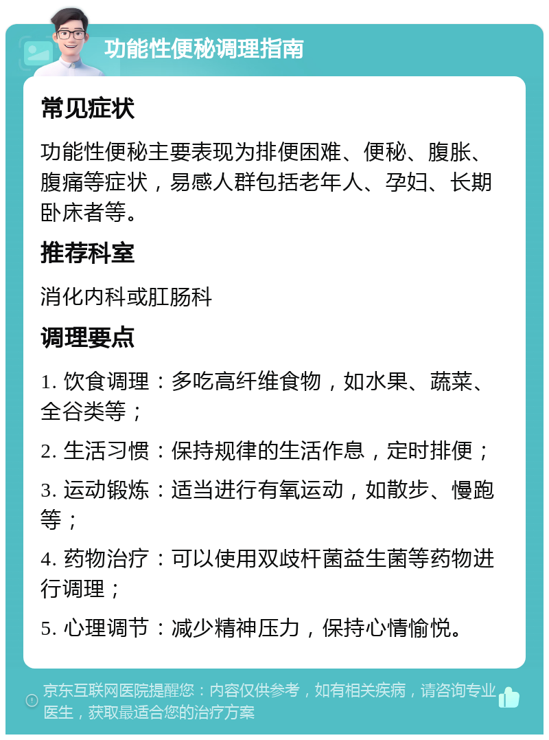 功能性便秘调理指南 常见症状 功能性便秘主要表现为排便困难、便秘、腹胀、腹痛等症状，易感人群包括老年人、孕妇、长期卧床者等。 推荐科室 消化内科或肛肠科 调理要点 1. 饮食调理：多吃高纤维食物，如水果、蔬菜、全谷类等； 2. 生活习惯：保持规律的生活作息，定时排便； 3. 运动锻炼：适当进行有氧运动，如散步、慢跑等； 4. 药物治疗：可以使用双歧杆菌益生菌等药物进行调理； 5. 心理调节：减少精神压力，保持心情愉悦。