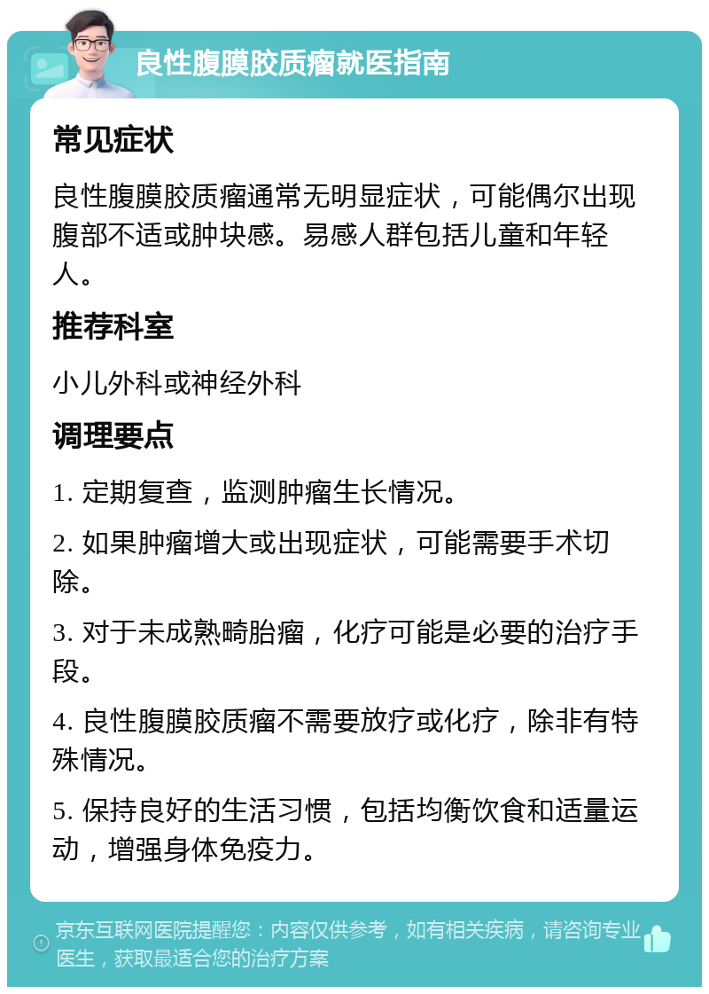 良性腹膜胶质瘤就医指南 常见症状 良性腹膜胶质瘤通常无明显症状，可能偶尔出现腹部不适或肿块感。易感人群包括儿童和年轻人。 推荐科室 小儿外科或神经外科 调理要点 1. 定期复查，监测肿瘤生长情况。 2. 如果肿瘤增大或出现症状，可能需要手术切除。 3. 对于未成熟畸胎瘤，化疗可能是必要的治疗手段。 4. 良性腹膜胶质瘤不需要放疗或化疗，除非有特殊情况。 5. 保持良好的生活习惯，包括均衡饮食和适量运动，增强身体免疫力。