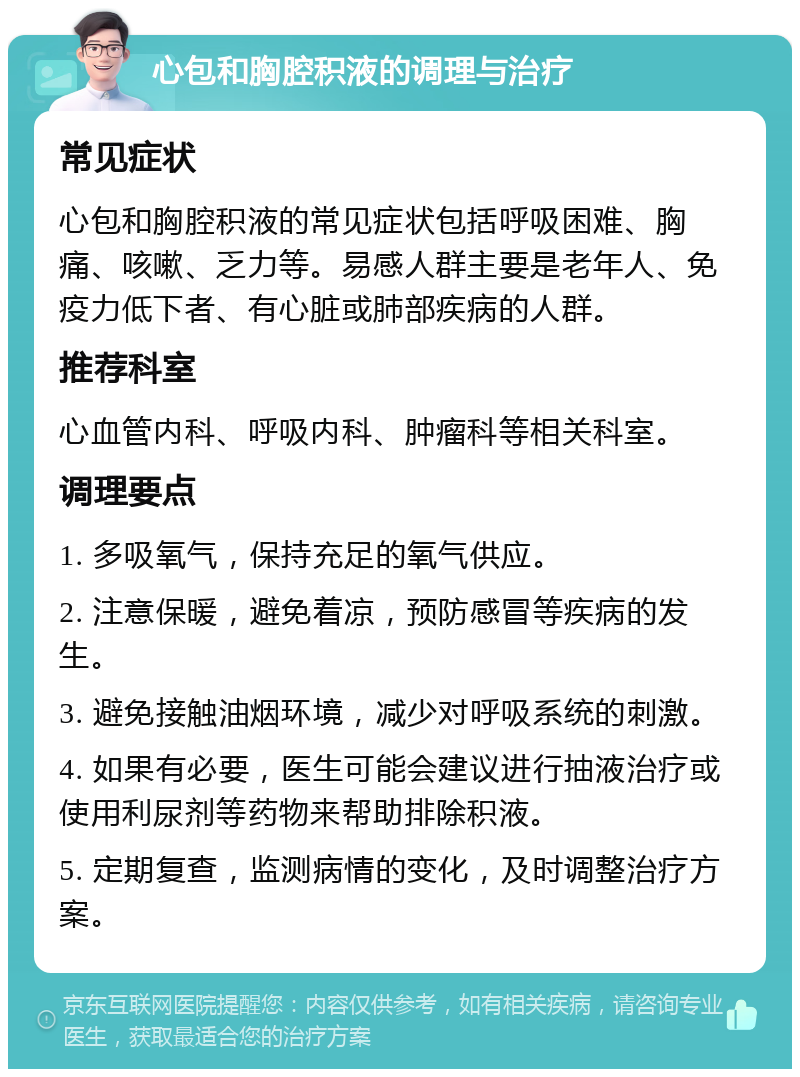 心包和胸腔积液的调理与治疗 常见症状 心包和胸腔积液的常见症状包括呼吸困难、胸痛、咳嗽、乏力等。易感人群主要是老年人、免疫力低下者、有心脏或肺部疾病的人群。 推荐科室 心血管内科、呼吸内科、肿瘤科等相关科室。 调理要点 1. 多吸氧气，保持充足的氧气供应。 2. 注意保暖，避免着凉，预防感冒等疾病的发生。 3. 避免接触油烟环境，减少对呼吸系统的刺激。 4. 如果有必要，医生可能会建议进行抽液治疗或使用利尿剂等药物来帮助排除积液。 5. 定期复查，监测病情的变化，及时调整治疗方案。