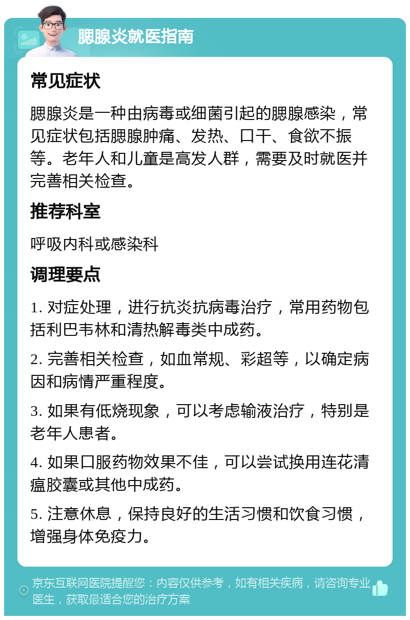 腮腺炎就医指南 常见症状 腮腺炎是一种由病毒或细菌引起的腮腺感染，常见症状包括腮腺肿痛、发热、口干、食欲不振等。老年人和儿童是高发人群，需要及时就医并完善相关检查。 推荐科室 呼吸内科或感染科 调理要点 1. 对症处理，进行抗炎抗病毒治疗，常用药物包括利巴韦林和清热解毒类中成药。 2. 完善相关检查，如血常规、彩超等，以确定病因和病情严重程度。 3. 如果有低烧现象，可以考虑输液治疗，特别是老年人患者。 4. 如果口服药物效果不佳，可以尝试换用连花清瘟胶囊或其他中成药。 5. 注意休息，保持良好的生活习惯和饮食习惯，增强身体免疫力。