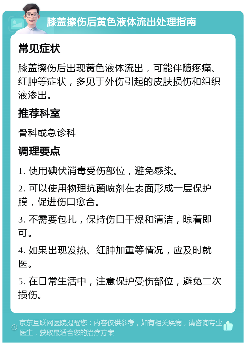 膝盖擦伤后黄色液体流出处理指南 常见症状 膝盖擦伤后出现黄色液体流出，可能伴随疼痛、红肿等症状，多见于外伤引起的皮肤损伤和组织液渗出。 推荐科室 骨科或急诊科 调理要点 1. 使用碘伏消毒受伤部位，避免感染。 2. 可以使用物理抗菌喷剂在表面形成一层保护膜，促进伤口愈合。 3. 不需要包扎，保持伤口干燥和清洁，晾着即可。 4. 如果出现发热、红肿加重等情况，应及时就医。 5. 在日常生活中，注意保护受伤部位，避免二次损伤。