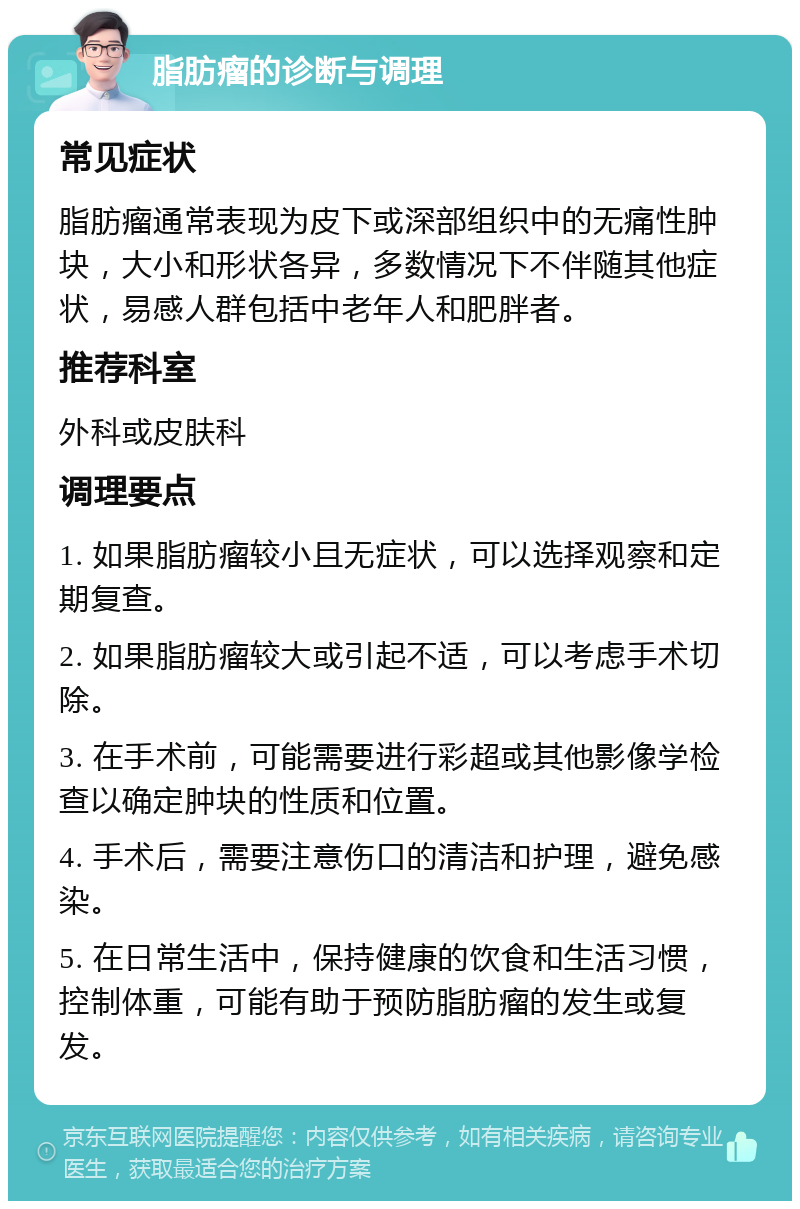 脂肪瘤的诊断与调理 常见症状 脂肪瘤通常表现为皮下或深部组织中的无痛性肿块，大小和形状各异，多数情况下不伴随其他症状，易感人群包括中老年人和肥胖者。 推荐科室 外科或皮肤科 调理要点 1. 如果脂肪瘤较小且无症状，可以选择观察和定期复查。 2. 如果脂肪瘤较大或引起不适，可以考虑手术切除。 3. 在手术前，可能需要进行彩超或其他影像学检查以确定肿块的性质和位置。 4. 手术后，需要注意伤口的清洁和护理，避免感染。 5. 在日常生活中，保持健康的饮食和生活习惯，控制体重，可能有助于预防脂肪瘤的发生或复发。