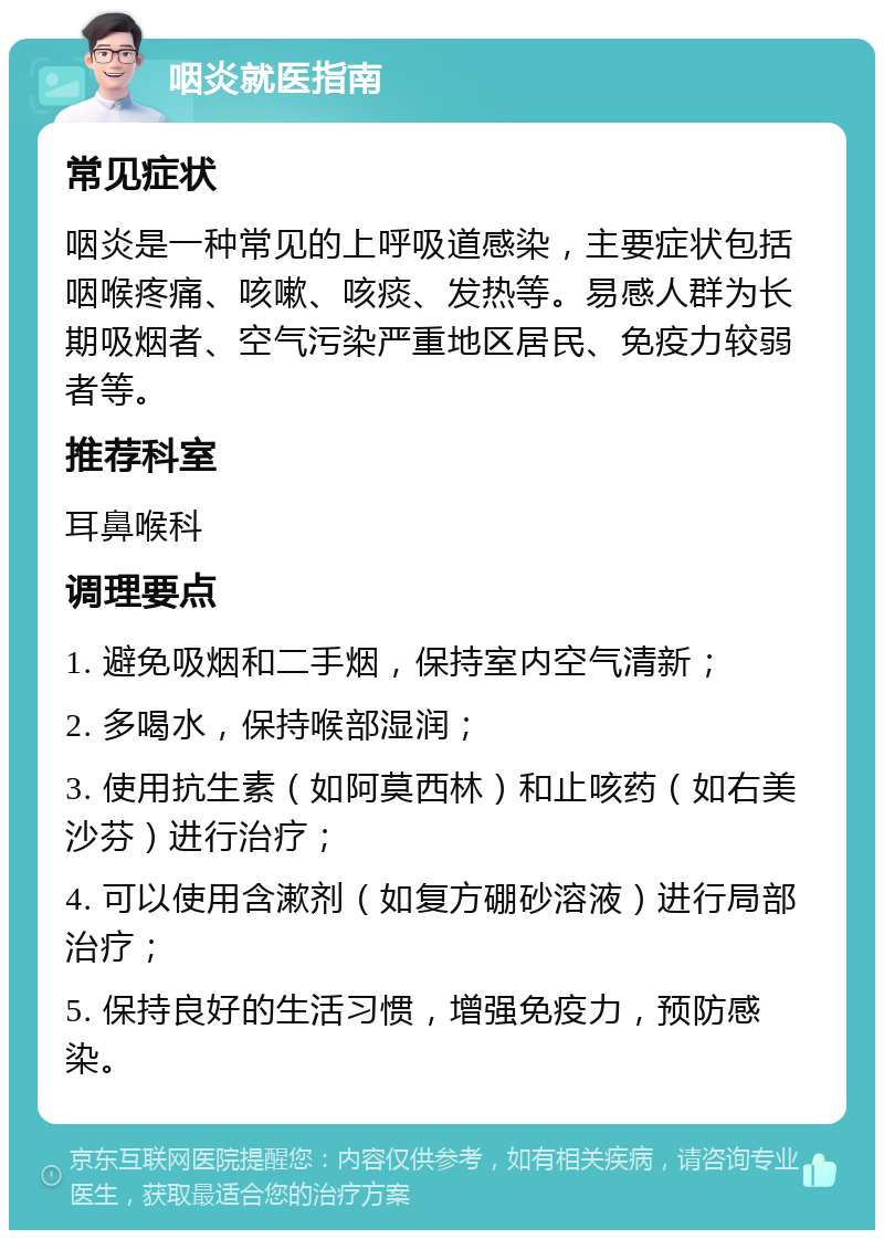 咽炎就医指南 常见症状 咽炎是一种常见的上呼吸道感染，主要症状包括咽喉疼痛、咳嗽、咳痰、发热等。易感人群为长期吸烟者、空气污染严重地区居民、免疫力较弱者等。 推荐科室 耳鼻喉科 调理要点 1. 避免吸烟和二手烟，保持室内空气清新； 2. 多喝水，保持喉部湿润； 3. 使用抗生素（如阿莫西林）和止咳药（如右美沙芬）进行治疗； 4. 可以使用含漱剂（如复方硼砂溶液）进行局部治疗； 5. 保持良好的生活习惯，增强免疫力，预防感染。