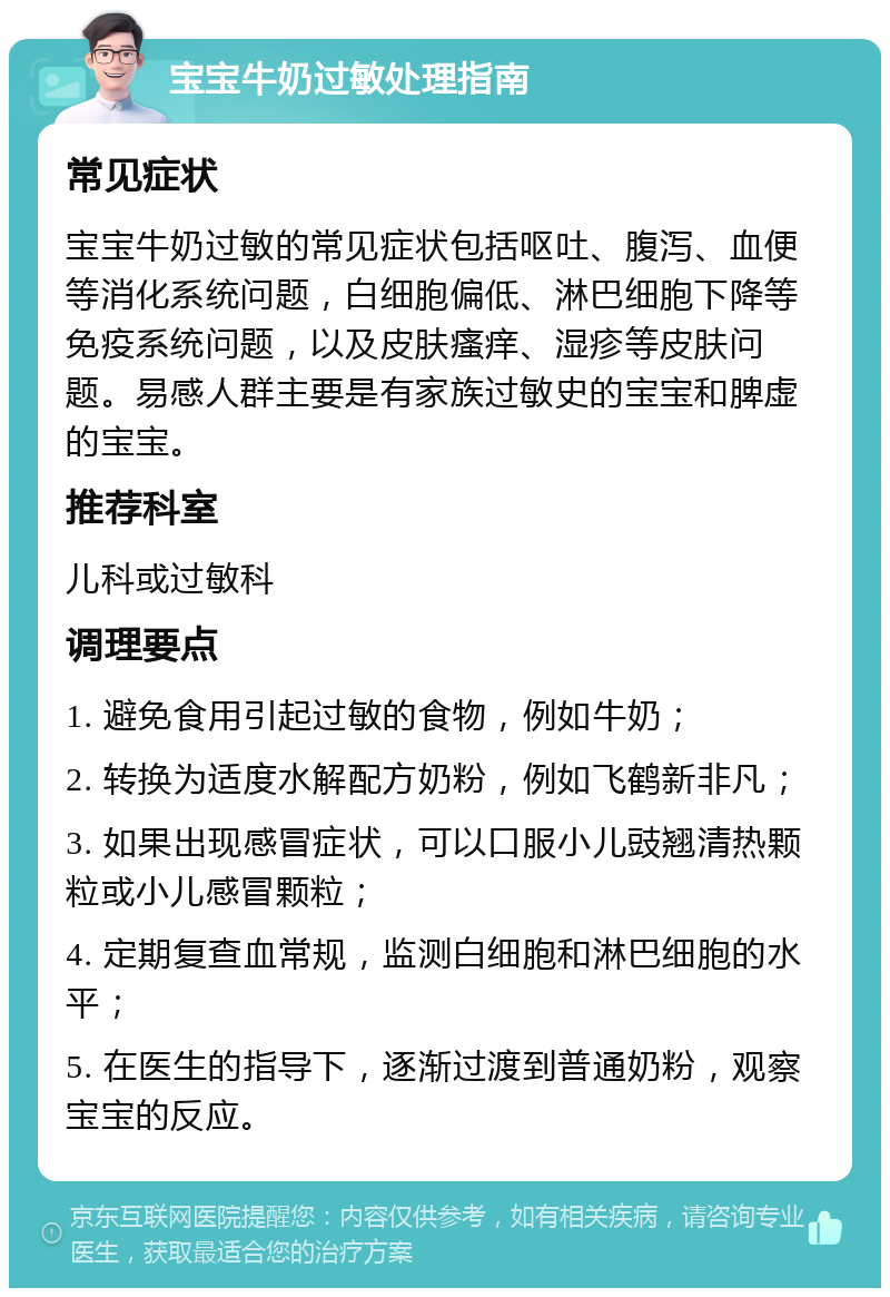 宝宝牛奶过敏处理指南 常见症状 宝宝牛奶过敏的常见症状包括呕吐、腹泻、血便等消化系统问题，白细胞偏低、淋巴细胞下降等免疫系统问题，以及皮肤瘙痒、湿疹等皮肤问题。易感人群主要是有家族过敏史的宝宝和脾虚的宝宝。 推荐科室 儿科或过敏科 调理要点 1. 避免食用引起过敏的食物，例如牛奶； 2. 转换为适度水解配方奶粉，例如飞鹤新非凡； 3. 如果出现感冒症状，可以口服小儿豉翘清热颗粒或小儿感冒颗粒； 4. 定期复查血常规，监测白细胞和淋巴细胞的水平； 5. 在医生的指导下，逐渐过渡到普通奶粉，观察宝宝的反应。