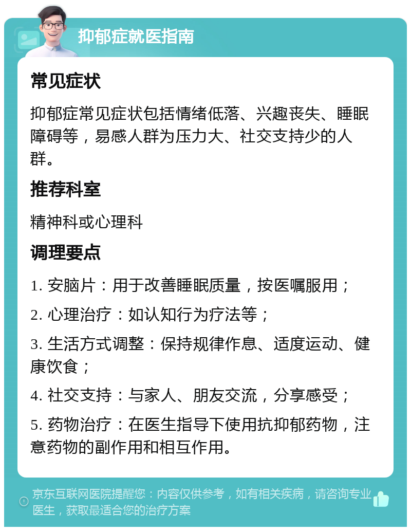 抑郁症就医指南 常见症状 抑郁症常见症状包括情绪低落、兴趣丧失、睡眠障碍等，易感人群为压力大、社交支持少的人群。 推荐科室 精神科或心理科 调理要点 1. 安脑片：用于改善睡眠质量，按医嘱服用； 2. 心理治疗：如认知行为疗法等； 3. 生活方式调整：保持规律作息、适度运动、健康饮食； 4. 社交支持：与家人、朋友交流，分享感受； 5. 药物治疗：在医生指导下使用抗抑郁药物，注意药物的副作用和相互作用。