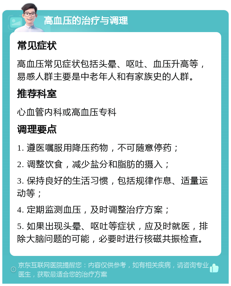 高血压的治疗与调理 常见症状 高血压常见症状包括头晕、呕吐、血压升高等，易感人群主要是中老年人和有家族史的人群。 推荐科室 心血管内科或高血压专科 调理要点 1. 遵医嘱服用降压药物，不可随意停药； 2. 调整饮食，减少盐分和脂肪的摄入； 3. 保持良好的生活习惯，包括规律作息、适量运动等； 4. 定期监测血压，及时调整治疗方案； 5. 如果出现头晕、呕吐等症状，应及时就医，排除大脑问题的可能，必要时进行核磁共振检查。