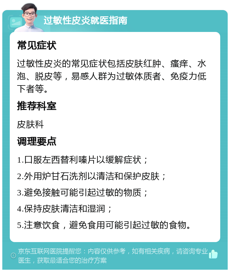 过敏性皮炎就医指南 常见症状 过敏性皮炎的常见症状包括皮肤红肿、瘙痒、水泡、脱皮等，易感人群为过敏体质者、免疫力低下者等。 推荐科室 皮肤科 调理要点 1.口服左西替利嗪片以缓解症状； 2.外用炉甘石洗剂以清洁和保护皮肤； 3.避免接触可能引起过敏的物质； 4.保持皮肤清洁和湿润； 5.注意饮食，避免食用可能引起过敏的食物。