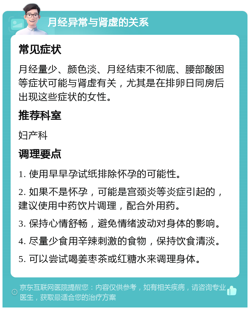 月经异常与肾虚的关系 常见症状 月经量少、颜色淡、月经结束不彻底、腰部酸困等症状可能与肾虚有关，尤其是在排卵日同房后出现这些症状的女性。 推荐科室 妇产科 调理要点 1. 使用早早孕试纸排除怀孕的可能性。 2. 如果不是怀孕，可能是宫颈炎等炎症引起的，建议使用中药饮片调理，配合外用药。 3. 保持心情舒畅，避免情绪波动对身体的影响。 4. 尽量少食用辛辣刺激的食物，保持饮食清淡。 5. 可以尝试喝姜枣茶或红糖水来调理身体。