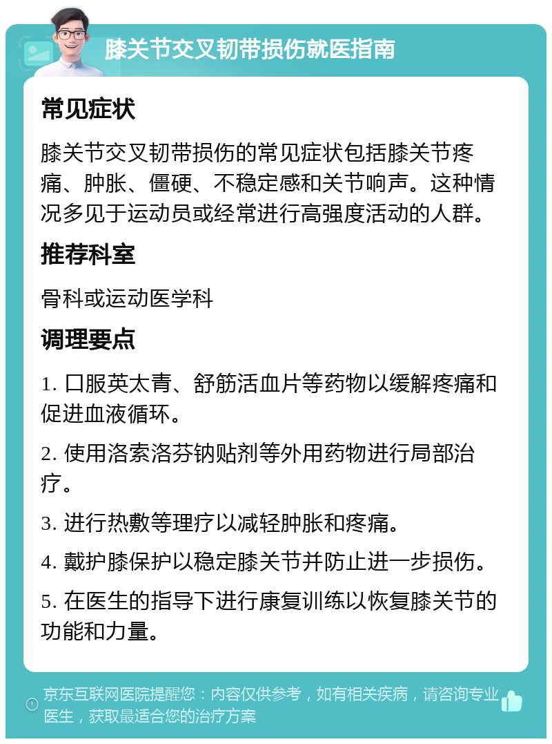 膝关节交叉韧带损伤就医指南 常见症状 膝关节交叉韧带损伤的常见症状包括膝关节疼痛、肿胀、僵硬、不稳定感和关节响声。这种情况多见于运动员或经常进行高强度活动的人群。 推荐科室 骨科或运动医学科 调理要点 1. 口服英太青、舒筋活血片等药物以缓解疼痛和促进血液循环。 2. 使用洛索洛芬钠贴剂等外用药物进行局部治疗。 3. 进行热敷等理疗以减轻肿胀和疼痛。 4. 戴护膝保护以稳定膝关节并防止进一步损伤。 5. 在医生的指导下进行康复训练以恢复膝关节的功能和力量。